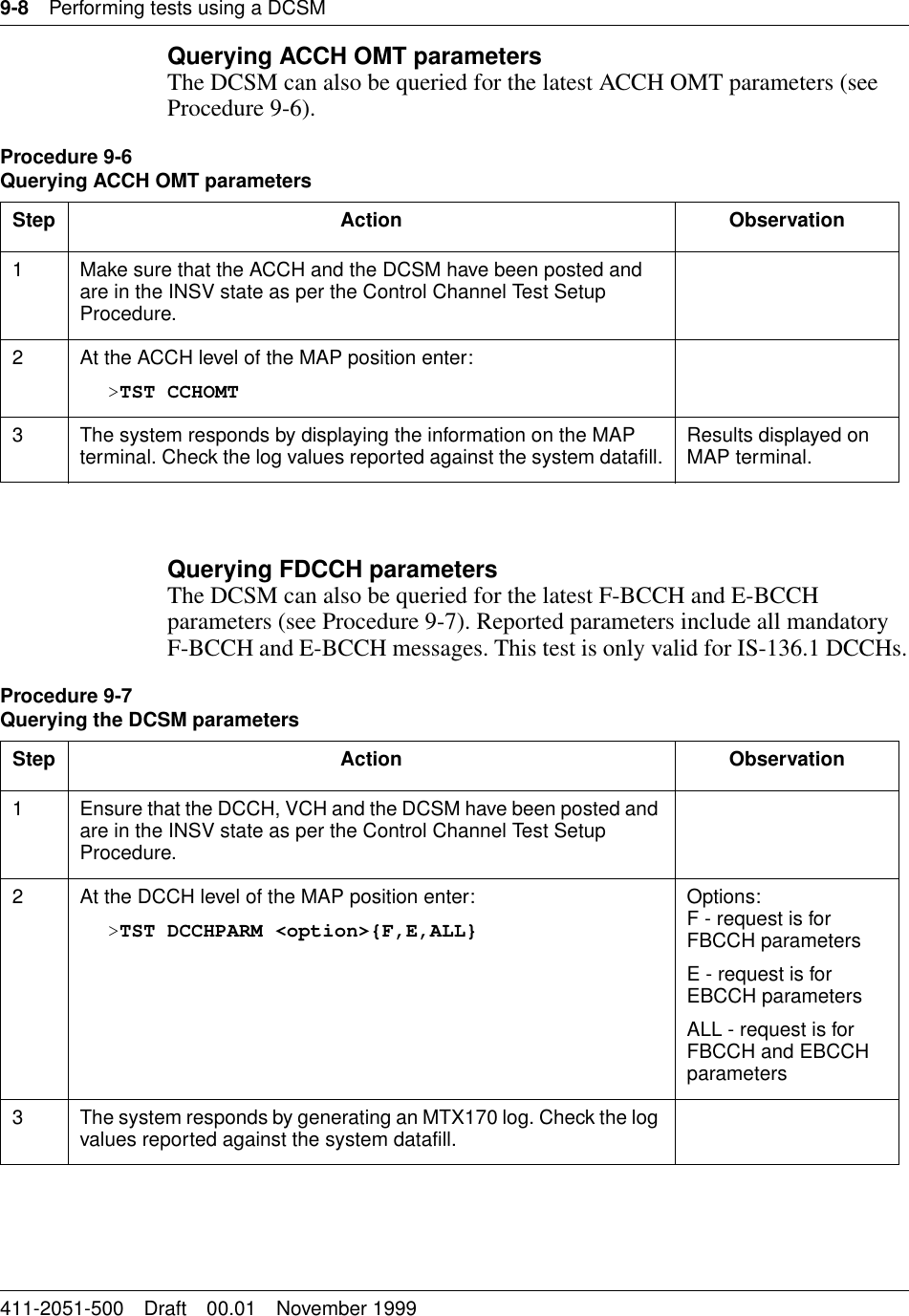 9-8 Performing tests using a DCSM411-2051-500 Draft 00.01 November 1999Querying ACCH OMT parametersThe DCSM can also be queried for the latest ACCH OMT parameters (see Procedure 9-6).Querying FDCCH parametersThe DCSM can also be queried for the latest F-BCCH and E-BCCH parameters (see Procedure 9-7). Reported parameters include all mandatory F-BCCH and E-BCCH messages. This test is only valid for IS-136.1 DCCHs.Procedure 9-6Querying ACCH OMT parametersStep Action Observation1 Make sure that the ACCH and the DCSM have been posted and are in the INSV state as per the Control Channel Test Setup Procedure.2 At the ACCH level of the MAP position enter:&gt;TST CCHOMT3 The system responds by displaying the information on the MAP terminal. Check the log values reported against the system datafill. Results displayed on MAP terminal.Procedure 9-7Querying the DCSM parametersStep Action Observation1 Ensure that the DCCH, VCH and the DCSM have been posted and are in the INSV state as per the Control Channel Test Setup Procedure.2 At the DCCH level of the MAP position enter:&gt;TST DCCHPARM &lt;option&gt;{F,E,ALL}Options:F - request is for FBCCH parametersE - request is for EBCCH parametersALL - request is for FBCCH and EBCCH parameters3 The system responds by generating an MTX170 log. Check the log values reported against the system datafill.