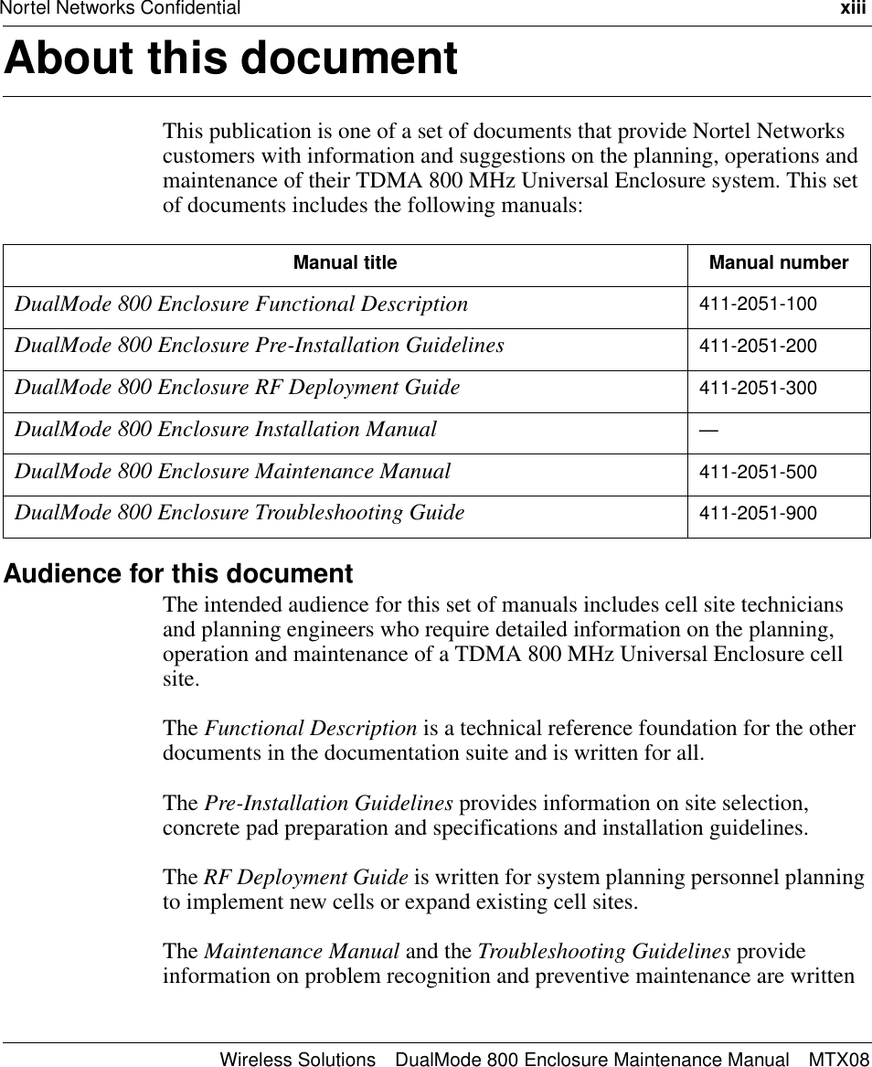 Nortel Networks Confidential xiiiWireless Solutions DualMode 800 Enclosure Maintenance Manual MTX08About this document 1This publication is one of a set of documents that provide Nortel Networks customers with information and suggestions on the planning, operations and maintenance of their TDMA 800 MHz Universal Enclosure system. This set of documents includes the following manuals:Audience for this documentThe intended audience for this set of manuals includes cell site technicians and planning engineers who require detailed information on the planning, operation and maintenance of a TDMA 800 MHz Universal Enclosure cell site.The Functional Description is a technical reference foundation for the other documents in the documentation suite and is written for all.The Pre-Installation Guidelines provides information on site selection, concrete pad preparation and specifications and installation guidelines.The RF Deployment Guide is written for system planning personnel planning to implement new cells or expand existing cell sites.The Maintenance Manual and the Troubleshooting Guidelines provide information on problem recognition and preventive maintenance are written Manual title Manual numberDualMode 800 Enclosure Functional Description 411-2051-100DualMode 800 Enclosure Pre-Installation Guidelines 411-2051-200DualMode 800 Enclosure RF Deployment Guide 411-2051-300DualMode 800 Enclosure Installation Manual —DualMode 800 Enclosure Maintenance Manual 411-2051-500DualMode 800 Enclosure Troubleshooting Guide 411-2051-900
