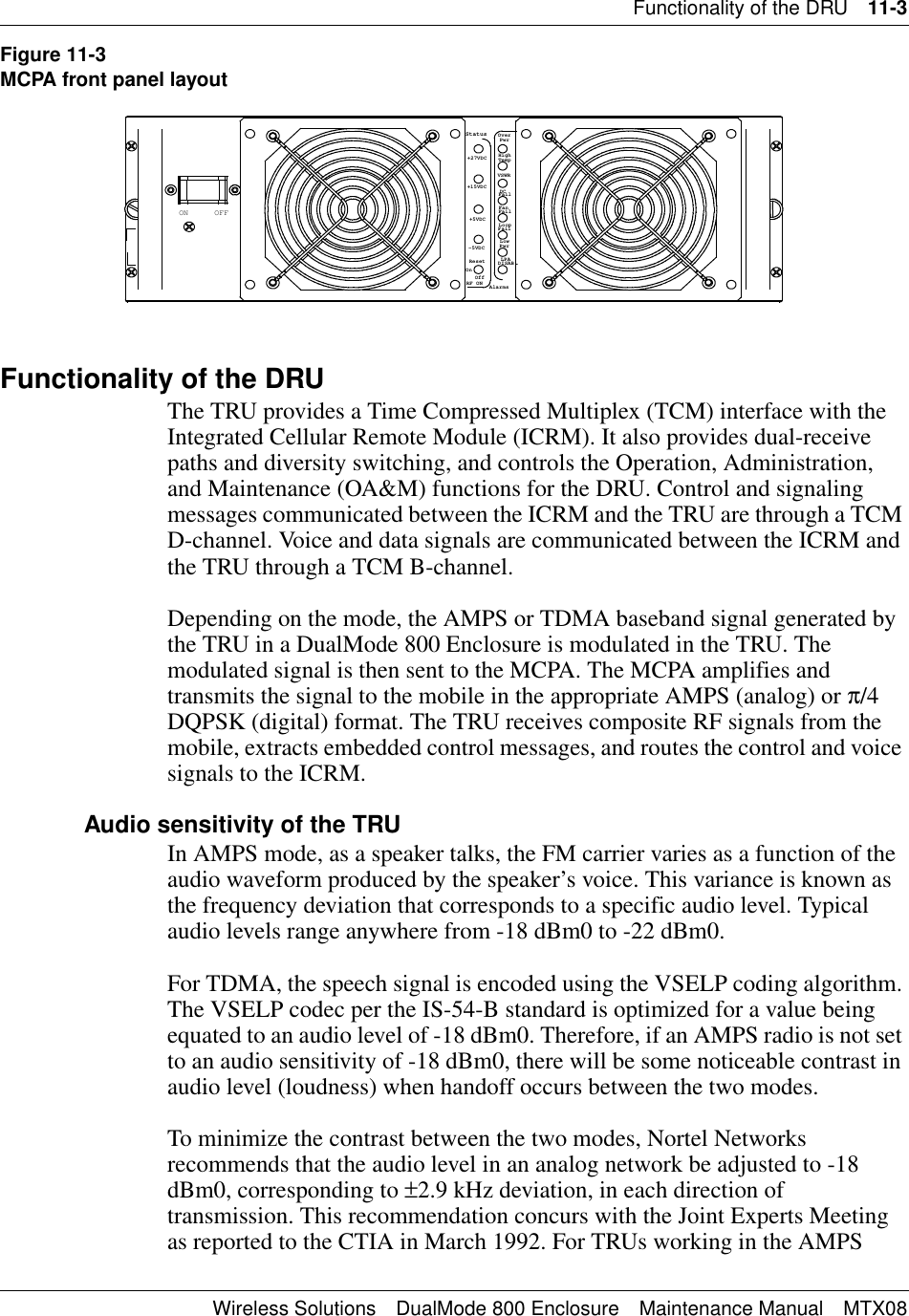 Functionality of the DRU 11-3Wireless Solutions DualMode 800 Enclosure Maintenance Manual MTX08Figure 11-3MCPA front panel layoutFunctionality of the DRUThe TRU provides a Time Compressed Multiplex (TCM) interface with the Integrated Cellular Remote Module (ICRM). It also provides dual-receive paths and diversity switching, and controls the Operation, Administration, and Maintenance (OA&amp;M) functions for the DRU. Control and signaling messages communicated between the ICRM and the TRU are through a TCM D-channel. Voice and data signals are communicated between the ICRM and the TRU through a TCM B-channel.Depending on the mode, the AMPS or TDMA baseband signal generated by the TRU in a DualMode 800 Enclosure is modulated in the TRU. The modulated signal is then sent to the MCPA. The MCPA amplifies and transmits the signal to the mobile in the appropriate AMPS (analog) or π/4 DQPSK (digital) format. The TRU receives composite RF signals from the mobile, extracts embedded control messages, and routes the control and voice signals to the ICRM.Audio sensitivity of the TRUIn AMPS mode, as a speaker talks, the FM carrier varies as a function of the audio waveform produced by the speaker’s voice. This variance is known as the frequency deviation that corresponds to a specific audio level. Typical audio levels range anywhere from -18 dBm0 to -22 dBm0.For TDMA, the speech signal is encoded using the VSELP coding algorithm. The VSELP codec per the IS-54-B standard is optimized for a value being equated to an audio level of -18 dBm0. Therefore, if an AMPS radio is not set to an audio sensitivity of -18 dBm0, there will be some noticeable contrast in audio level (loudness) when handoff occurs between the two modes.To minimize the contrast between the two modes, Nortel Networks recommends that the audio level in an analog network be adjusted to -18 dBm0, corresponding to ±2.9 kHz deviation, in each direction of transmission. This recommendation concurs with the Joint Experts Meeting as reported to the CTIA in March 1992. For TRUs working in the AMPS OFFONPwrLowDISAB.AlarmsOffOnRF ON-5VDCResetPwrLPA+5VDC LoopFailFailFanFail+15VDC+27VDCVSWRDCHighTempOverStatus
