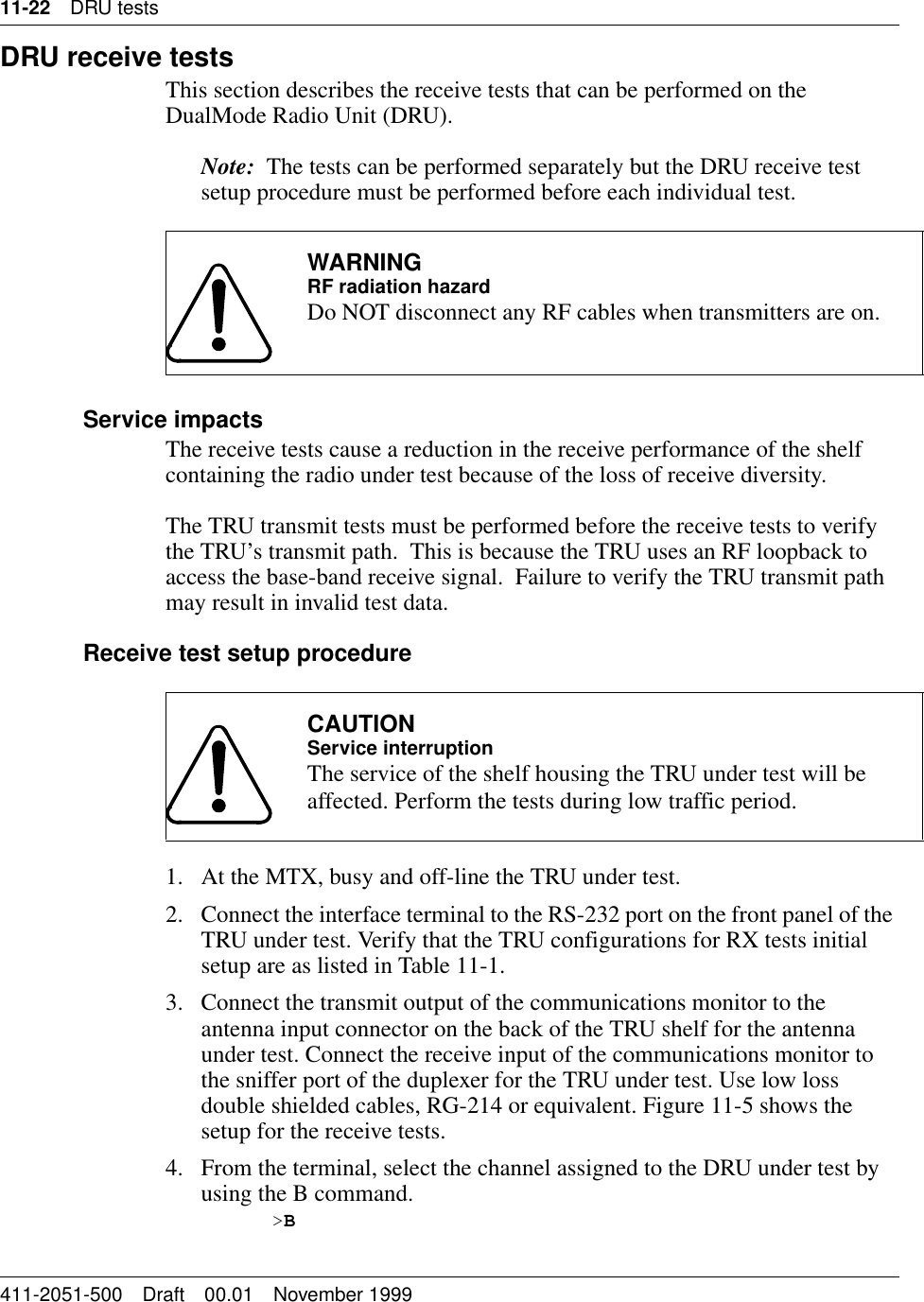 11-22 DRU tests411-2051-500 Draft 00.01 November 1999DRU receive testsThis section describes the receive tests that can be performed on the DualMode Radio Unit (DRU).Note:  The tests can be performed separately but the DRU receive test setup procedure must be performed before each individual test.Service impactsThe receive tests cause a reduction in the receive performance of the shelf containing the radio under test because of the loss of receive diversity.The TRU transmit tests must be performed before the receive tests to verify the TRU’s transmit path.  This is because the TRU uses an RF loopback to access the base-band receive signal.  Failure to verify the TRU transmit path may result in invalid test data.Receive test setup procedure1. At the MTX, busy and off-line the TRU under test.2. Connect the interface terminal to the RS-232 port on the front panel of the TRU under test. Verify that the TRU configurations for RX tests initial setup are as listed in Table 11-1.3. Connect the transmit output of the communications monitor to the antenna input connector on the back of the TRU shelf for the antenna under test. Connect the receive input of the communications monitor to the sniffer port of the duplexer for the TRU under test. Use low loss double shielded cables, RG-214 or equivalent. Figure 11-5 shows the setup for the receive tests.4. From the terminal, select the channel assigned to the DRU under test by using the B command.&gt;BWARNINGRF radiation hazardDo NOT disconnect any RF cables when transmitters are on.CAUTIONService interruptionThe service of the shelf housing the TRU under test will be affected. Perform the tests during low traffic period.