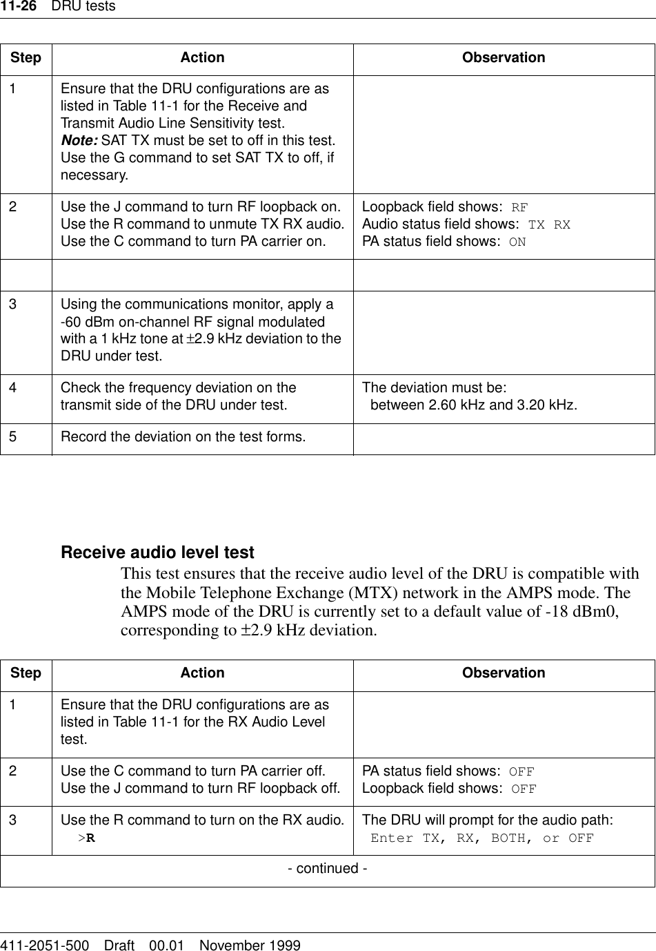11-26 DRU tests411-2051-500 Draft 00.01 November 1999Receive audio level testThis test ensures that the receive audio level of the DRU is compatible with the Mobile Telephone Exchange (MTX) network in the AMPS mode. The AMPS mode of the DRU is currently set to a default value of -18 dBm0, corresponding to ±2.9 kHz deviation.Step Action Observation1 Ensure that the DRU configurations are as listed in Table 11-1 for the Receive and Transmit Audio Line Sensitivity test.Note: SAT TX must be set to off in this test. Use the G command to set SAT TX to off, if necessary.2 Use the J command to turn RF loopback on.Use the R command to unmute TX RX audio.Use the C command to turn PA carrier on.Loopback field shows: RFAudio status field shows: TX RXPA status field shows: ON3 Using the communications monitor, apply a -60 dBm on-channel RF signal modulated with a 1 kHz tone at ±2.9 kHz deviation to the DRU under test.4 Check the frequency deviation on the transmit side of the DRU under test. The deviation must be:between 2.60 kHz and 3.20 kHz.5 Record the deviation on the test forms.Step Action Observation1 Ensure that the DRU configurations are as listed in Table 11-1 for the RX Audio Level test.2 Use the C command to turn PA carrier off.Use the J command to turn RF loopback off. PA status field shows: OFFLoopback field shows: OFF3 Use the R command to turn on the RX audio.&gt;RThe DRU will prompt for the audio path:Enter TX, RX, BOTH, or OFF- continued -