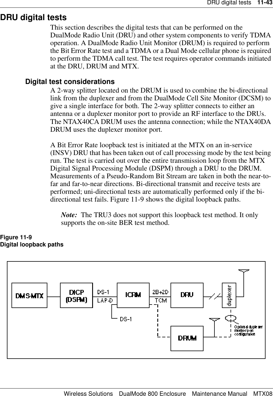 DRU digital tests 11-43Wireless Solutions DualMode 800 Enclosure Maintenance Manual MTX08DRU digital testsThis section describes the digital tests that can be performed on the DualMode Radio Unit (DRU) and other system components to verify TDMA operation. A DualMode Radio Unit Monitor (DRUM) is required to perform the Bit Error Rate test and a TDMA or a Dual Mode cellular phone is required to perform the TDMA call test. The test requires operator commands initiated at the DRU, DRUM and MTX.Digital test considerationsA 2-way splitter located on the DRUM is used to combine the bi-directional link from the duplexer and from the DualMode Cell Site Monitor (DCSM) to give a single interface for both. The 2-way splitter connects to either an antenna or a duplexer monitor port to provide an RF interface to the DRUs. The NTAX40CA DRUM uses the antenna connection; while the NTAX40DA DRUM uses the duplexer monitor port.A Bit Error Rate loopback test is initiated at the MTX on an in-service (INSV) DRU that has been taken out of call processing mode by the test being run. The test is carried out over the entire transmission loop from the MTX Digital Signal Processing Module (DSPM) through a DRU to the DRUM. Measurements of a Pseudo-Random Bit Stream are taken in both the near-to-far and far-to-near directions. Bi-directional transmit and receive tests are performed; uni-directional tests are automatically performed only if the bi-directional test fails. Figure 11-9 shows the digital loopback paths.Note:  The TRU3 does not support this loopback test method. It only supports the on-site BER test method.Figure 11-9Digital loopback paths