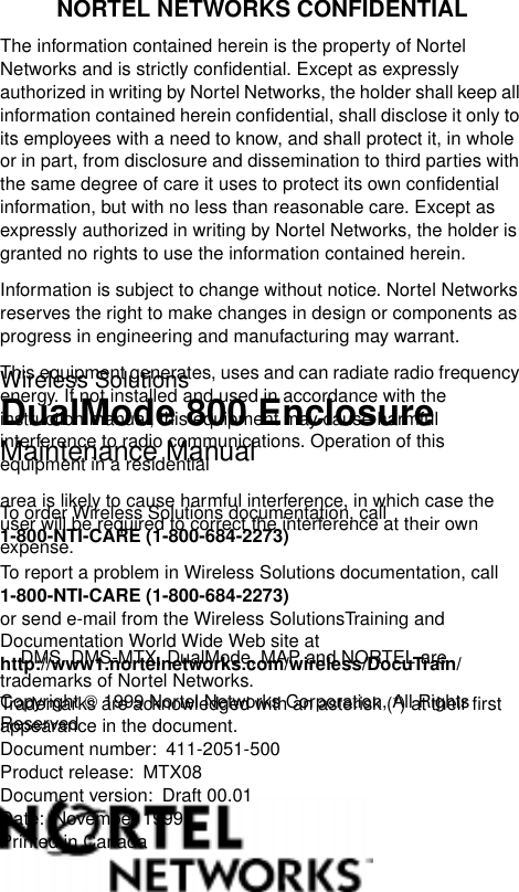 Wireless SolutionsDualMode 800 EnclosureMaintenance ManualTo order Wireless Solutions documentation, call 1-800-NTI-CARE (1-800-684-2273)To report a problem in Wireless Solutions documentation, call 1-800-NTI-CARE (1-800-684-2273)or send e-mail from the Wireless SolutionsTraining and Documentation World Wide Web site at http://www1.nortelnetworks.com/wireless/DocuTrain/Copyright  1999 Nortel Networks Corporation, All Rights ReservedNORTEL NETWORKS CONFIDENTIALThe information contained herein is the property of Nortel Networks and is strictly confidential. Except as expressly authorized in writing by Nortel Networks, the holder shall keep all information contained herein confidential, shall disclose it only to its employees with a need to know, and shall protect it, in whole or in part, from disclosure and dissemination to third parties with the same degree of care it uses to protect its own confidential information, but with no less than reasonable care. Except as expressly authorized in writing by Nortel Networks, the holder is granted no rights to use the information contained herein.Information is subject to change without notice. Nortel Networks reserves the right to make changes in design or components as progress in engineering and manufacturing may warrant.This equipment generates, uses and can radiate radio frequency energy. If not installed and used in accordance with the instruction manual, this equipment may cause harmful interference to radio communications. Operation of this equipment in a residentialarea is likely to cause harmful interference, in which case the user will be required to correct the interference at their own expense.      DMS, DMS-MTX, DualMode, MAP and NORTEL are trademarks of Nortel Networks.    Trademarks are acknowledged with an asterisk (*) at their first appearance in the document.Document number: 411-2051-500Product release: MTX08Document version: Draft 00.01Date: November 1999Printed in CanadaFamily   Product   Manual   Contacts   Copyright   Conf identiality   Legal 