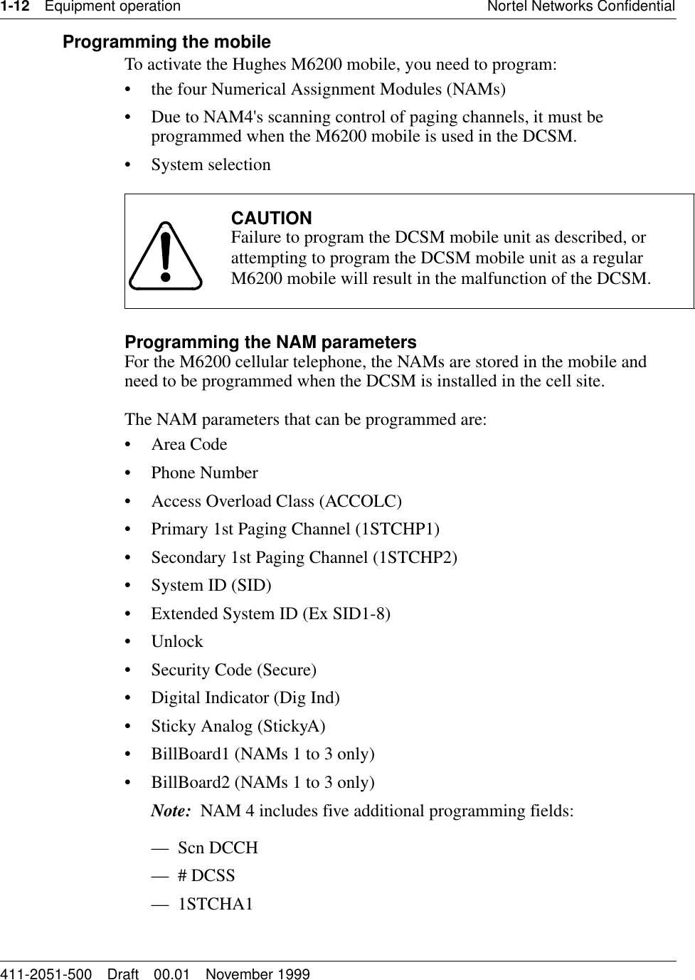 1-12 Equipment operation Nortel Networks Confidential411-2051-500 Draft 00.01 November 1999Programming the mobileTo activate the Hughes M6200 mobile, you need to program:• the four Numerical Assignment Modules (NAMs)• Due to NAM4&apos;s scanning control of paging channels, it must be programmed when the M6200 mobile is used in the DCSM.• System selectionProgramming the NAM parametersFor the M6200 cellular telephone, the NAMs are stored in the mobile and need to be programmed when the DCSM is installed in the cell site.The NAM parameters that can be programmed are:•Area Code• Phone Number• Access Overload Class (ACCOLC)• Primary 1st Paging Channel (1STCHP1)• Secondary 1st Paging Channel (1STCHP2)• System ID (SID)• Extended System ID (Ex SID1-8)• Unlock• Security Code (Secure)• Digital Indicator (Dig Ind)• Sticky Analog (StickyA)• BillBoard1 (NAMs 1 to 3 only)• BillBoard2 (NAMs 1 to 3 only)Note:  NAM 4 includes five additional programming fields:—Scn DCCH— # DCSS—1STCHA1CAUTIONFailure to program the DCSM mobile unit as described, or attempting to program the DCSM mobile unit as a regular M6200 mobile will result in the malfunction of the DCSM.