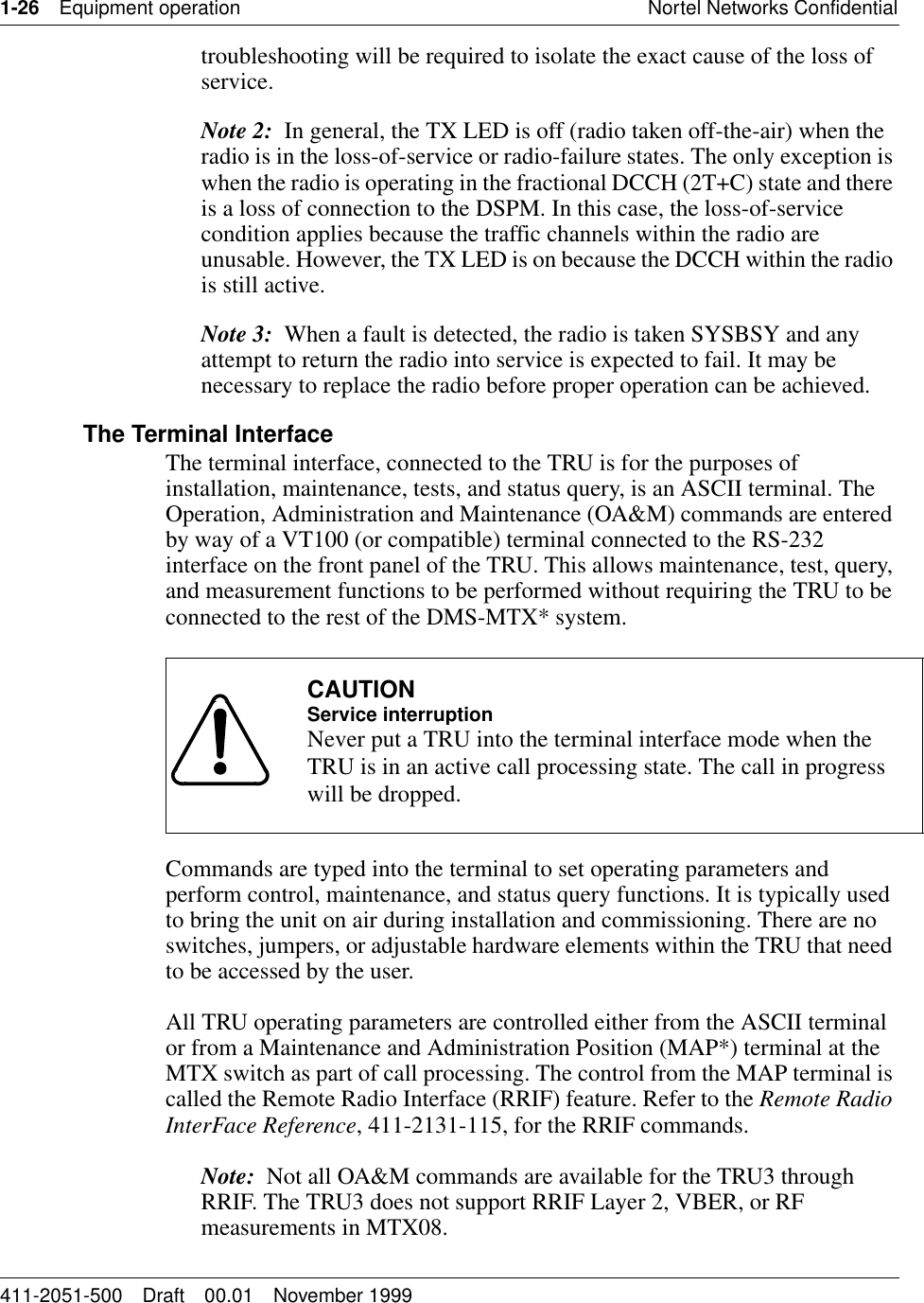 1-26 Equipment operation Nortel Networks Confidential411-2051-500 Draft 00.01 November 1999troubleshooting will be required to isolate the exact cause of the loss of service.Note 2:  In general, the TX LED is off (radio taken off-the-air) when the radio is in the loss-of-service or radio-failure states. The only exception is when the radio is operating in the fractional DCCH (2T+C) state and there is a loss of connection to the DSPM. In this case, the loss-of-service condition applies because the traffic channels within the radio are unusable. However, the TX LED is on because the DCCH within the radio is still active.Note 3:  When a fault is detected, the radio is taken SYSBSY and any attempt to return the radio into service is expected to fail. It may be necessary to replace the radio before proper operation can be achieved. The Terminal InterfaceThe terminal interface, connected to the TRU is for the purposes of installation, maintenance, tests, and status query, is an ASCII terminal. The Operation, Administration and Maintenance (OA&amp;M) commands are entered by way of a VT100 (or compatible) terminal connected to the RS-232 interface on the front panel of the TRU. This allows maintenance, test, query, and measurement functions to be performed without requiring the TRU to be connected to the rest of the DMS-MTX* system.Commands are typed into the terminal to set operating parameters and perform control, maintenance, and status query functions. It is typically used to bring the unit on air during installation and commissioning. There are no switches, jumpers, or adjustable hardware elements within the TRU that need to be accessed by the user.All TRU operating parameters are controlled either from the ASCII terminal or from a Maintenance and Administration Position (MAP*) terminal at the MTX switch as part of call processing. The control from the MAP terminal is called the Remote Radio Interface (RRIF) feature. Refer to the Remote Radio InterFace Reference, 411-2131-115, for the RRIF commands.Note:  Not all OA&amp;M commands are available for the TRU3 through RRIF. The TRU3 does not support RRIF Layer 2, VBER, or RF measurements in MTX08.CAUTIONService interruptionNever put a TRU into the terminal interface mode when the TRU is in an active call processing state. The call in progress will be dropped.