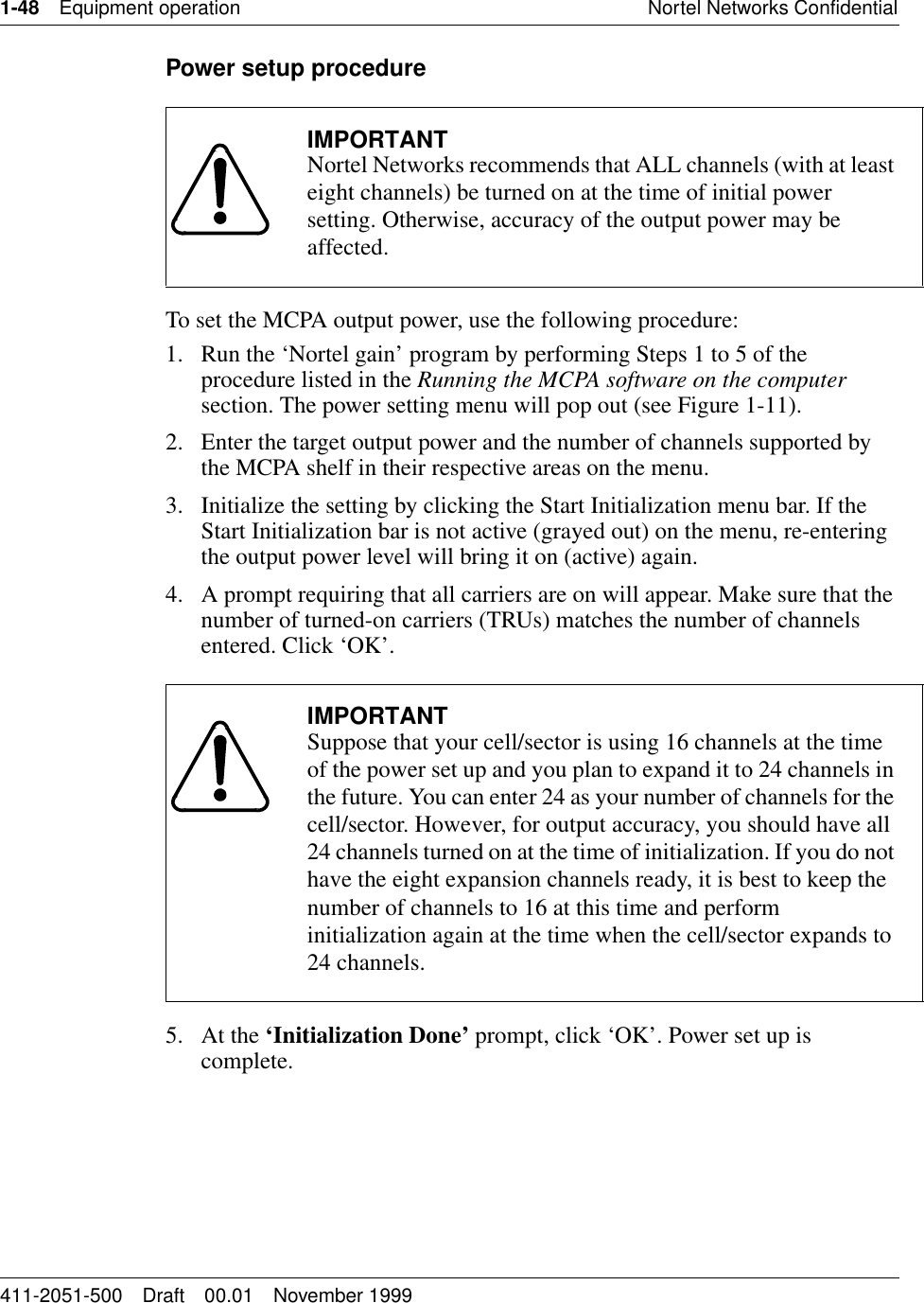 1-48 Equipment operation Nortel Networks Confidential411-2051-500 Draft 00.01 November 1999Power setup procedureTo set the MCPA output power, use the following procedure:1. Run the ‘Nortel gain’ program by performing Steps 1 to 5 of the procedure listed in the Running the MCPA software on the computer section. The power setting menu will pop out (see Figure 1-11).2. Enter the target output power and the number of channels supported by the MCPA shelf in their respective areas on the menu.3. Initialize the setting by clicking the Start Initialization menu bar. If the Start Initialization bar is not active (grayed out) on the menu, re-entering the output power level will bring it on (active) again.4. A prompt requiring that all carriers are on will appear. Make sure that the number of turned-on carriers (TRUs) matches the number of channels entered. Click ‘OK’.5. At the ‘Initialization Done’ prompt, click ‘OK’. Power set up is complete.IMPORTANTNortel Networks recommends that ALL channels (with at least eight channels) be turned on at the time of initial power setting. Otherwise, accuracy of the output power may be affected.IMPORTANTSuppose that your cell/sector is using 16 channels at the time of the power set up and you plan to expand it to 24 channels in the future. You can enter 24 as your number of channels for the cell/sector. However, for output accuracy, you should have all 24 channels turned on at the time of initialization. If you do not have the eight expansion channels ready, it is best to keep the number of channels to 16 at this time and perform initialization again at the time when the cell/sector expands to 24 channels.