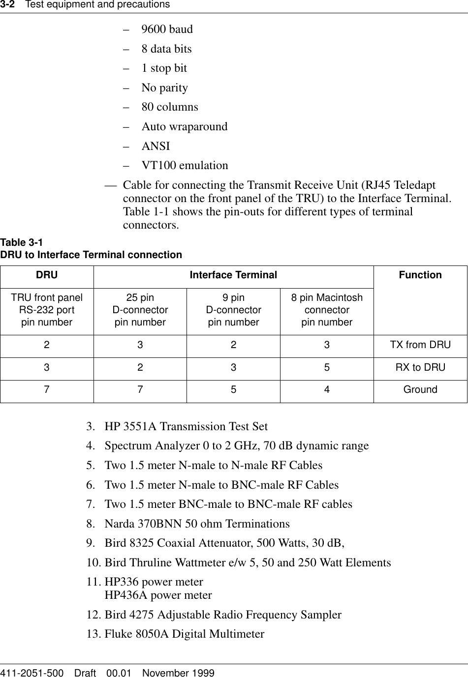 3-2 Test equipment and precautions411-2051-500 Draft 00.01 November 1999– 9600 baud– 8 data bits– 1 stop bit– No parity– 80 columns– Auto wraparound–ANSI– VT100 emulation— Cable for connecting the Transmit Receive Unit (RJ45 Teledapt connector on the front panel of the TRU) to the Interface Terminal. Table 1-1 shows the pin-outs for different types of terminal connectors.3. HP 3551A Transmission Test Set4. Spectrum Analyzer 0 to 2 GHz, 70 dB dynamic range5. Two 1.5 meter N-male to N-male RF Cables6. Two 1.5 meter N-male to BNC-male RF Cables7. Two 1.5 meter BNC-male to BNC-male RF cables8. Narda 370BNN 50 ohm Terminations9. Bird 8325 Coaxial Attenuator, 500 Watts, 30 dB,10. Bird Thruline Wattmeter e/w 5, 50 and 250 Watt Elements11. HP336 power meterHP436A power meter12. Bird 4275 Adjustable Radio Frequency Sampler13. Fluke 8050A Digital MultimeterTable 3-1DRU to Interface Terminal connectionDRU Interface Terminal FunctionTRU front panel RS-232 portpin number25 pinD-connectorpin number9 pinD-connectorpin number8 pin Macintosh connectorpin number2 3 2 3 TX from DRU3 2 3 5 RX to DRU7754Ground