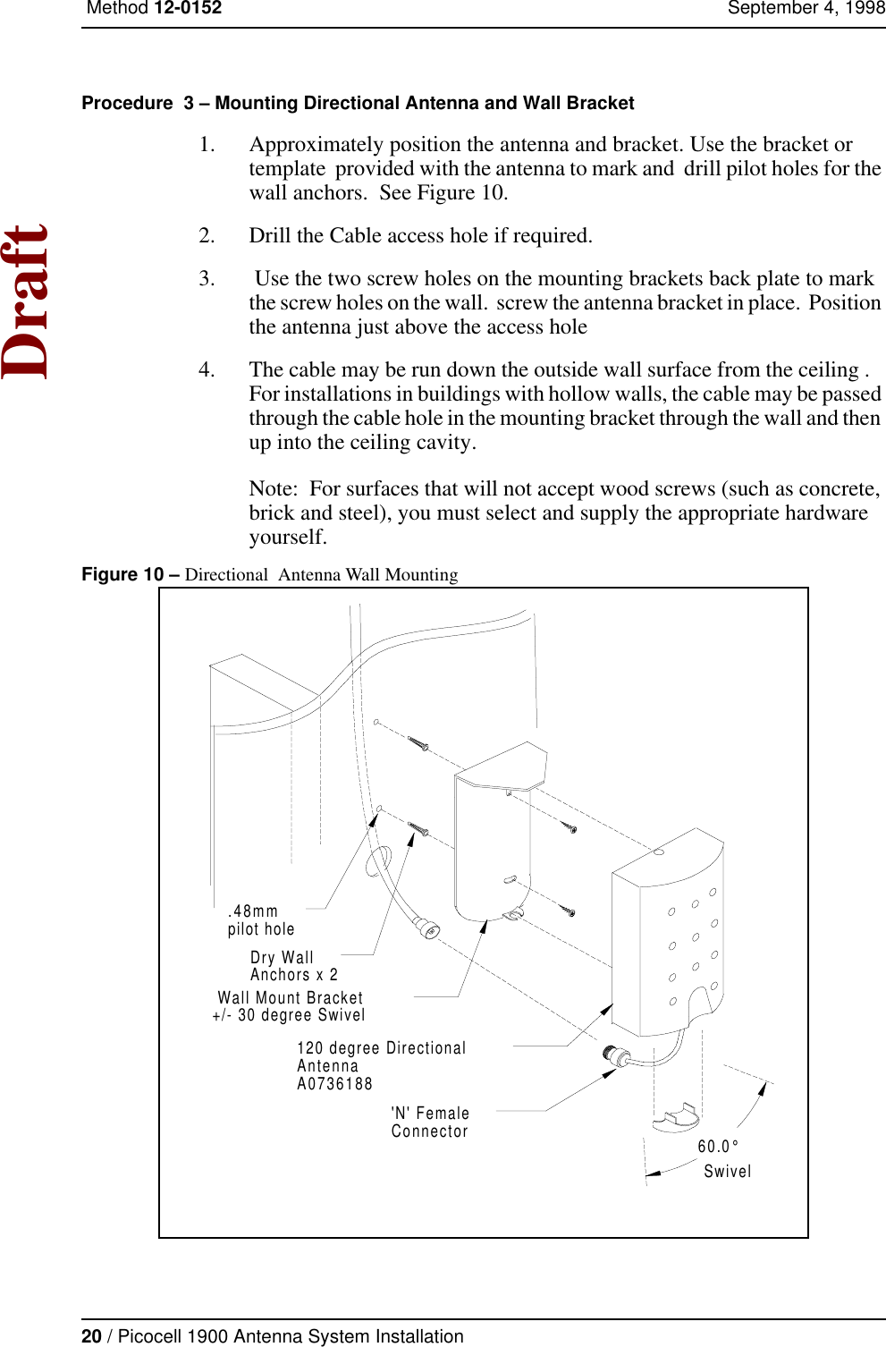 20 / Picocell 1900 Antenna System Installation Method 12-0152 September 4, 1998DraftProcedure  3 – Mounting Directional Antenna and Wall Bracket 1. Approximately position the antenna and bracket. Use the bracket or template  provided with the antenna to mark and  drill pilot holes for the wall anchors.  See Figure 10.2. Drill the Cable access hole if required.3.  Use the two screw holes on the mounting brackets back plate to mark the screw holes on the wall.  screw the antenna bracket in place.  Position the antenna just above the access hole 4. The cable may be run down the outside wall surface from the ceiling .   For installations in buildings with hollow walls, the cable may be passed through the cable hole in the mounting bracket through the wall and then up into the ceiling cavity.Note:  For surfaces that will not accept wood screws (such as concrete, brick and steel), you must select and supply the appropriate hardware yourself.Figure 10 – Directional  Antenna Wall Mounting Wall Mount Bracket+/- 30 degree Swivel.48mmpilot hole60.0°SwivelDry WallAnchors x 2120 degree DirectionalAntennaA0736188&apos;N&apos; FemaleConnector