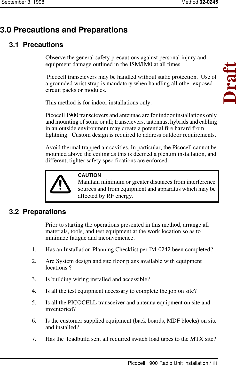 Picocell 1900 Radio Unit Installation / 11 September 3, 1998 Method 02-0245Draft3.0 Precautions and Preparations 3.1  PrecautionsObserve the general safety precautions against personal injury and equipment damage outlined in the ISM/IM0 at all times. Picocell transcievers may be handled without static protection.  Use of a grounded wrist strap is mandatory when handling all other exposed circuit packs or modules.This method is for indoor installations only.Picocell 1900 transcievers and antennae are for indoor installations only and mounting of some or all; transcievers, antennas, hybrids and cabling in an outside environment may create a potential fire hazard from lightning.  Custom design is required to address outdoor requirements.Avoid thermal trapped air cavities. In particular, the Picocell cannot be mounted above the ceiling as this is deemed a plenum installation, and different, tighter safety specifications are enforced.3.2  PreparationsPrior to starting the operations presented in this method, arrange all materials, tools, and test equipment at the work location so as to minimize fatigue and inconvenience.1. Has an Installation Planning Checklist per IM-0242 been completed?2. Are System design and site floor plans available with equipment locations ?3. Is building wiring installed and accessible?4. Is all the test equipment necessary to complete the job on site?5. Is all the PICOCELL transceiver and antenna equipment on site and inventoried?6. Is the customer supplied equipment (back boards, MDF blocks) on site and installed?  7. Has the  loadbuild sent all required switch load tapes to the MTX site?CAUTIONMaintain minimum or greater distances from interferencesources and from equipment and apparatus which may beaffected by RF energy. 