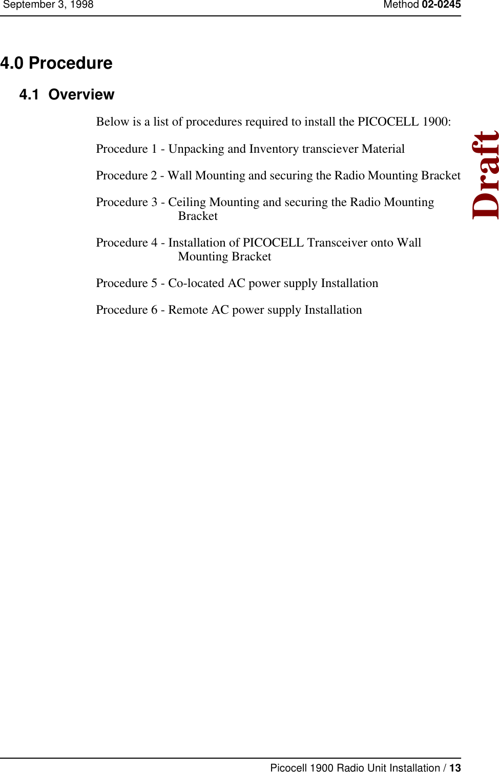 Picocell 1900 Radio Unit Installation / 13 September 3, 1998 Method 02-0245Draft4.0 Procedure 4.1  OverviewBelow is a list of procedures required to install the PICOCELL 1900:Procedure 1 - Unpacking and Inventory transciever MaterialProcedure 2 - Wall Mounting and securing the Radio Mounting Bracket Procedure 3 - Ceiling Mounting and securing the Radio Mounting BracketProcedure 4 - Installation of PICOCELL Transceiver onto Wall Mounting BracketProcedure 5 - Co-located AC power supply InstallationProcedure 6 - Remote AC power supply Installation