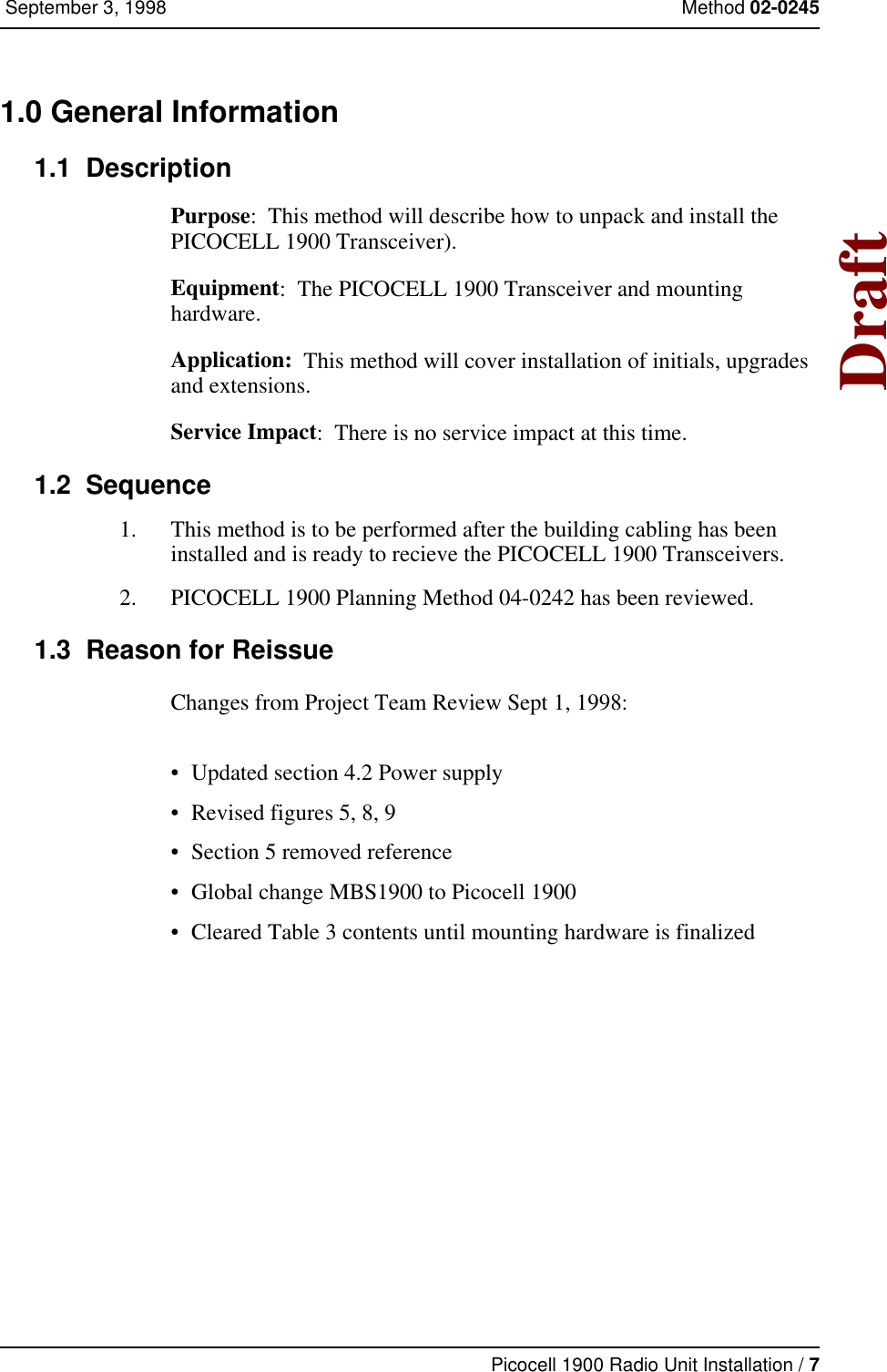 Picocell 1900 Radio Unit Installation / 7 September 3, 1998 Method 02-0245Draft1.0 General Information  1.1  DescriptionPurpose:  This method will describe how to unpack and install the PICOCELL 1900 Transceiver).Equipment:  The PICOCELL 1900 Transceiver and mounting hardware.Application:  This method will cover installation of initials, upgrades and extensions.Service Impact:  There is no service impact at this time.1.2  Sequence1. This method is to be performed after the building cabling has been installed and is ready to recieve the PICOCELL 1900 Transceivers. 2. PICOCELL 1900 Planning Method 04-0242 has been reviewed.   1.3  Reason for ReissueChanges from Project Team Review Sept 1, 1998:• Updated section 4.2 Power supply • Revised figures 5, 8, 9• Section 5 removed reference• Global change MBS1900 to Picocell 1900• Cleared Table 3 contents until mounting hardware is finalized