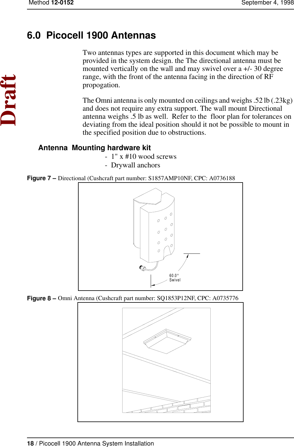 18 / Picocell 1900 Antenna System Installation Method 12-0152 September 4, 1998Draft6.0  Picocell 1900 AntennasTwo antennas types are supported in this document which may be provided in the system design. the The directional antenna must be mounted vertically on the wall and may swivel over a +/- 30 degree range, with the front of the antenna facing in the direction of RF propogation. The Omni antenna is only mounted on ceilings and weighs .52 lb (.23kg) and does not require any extra support. The wall mount Directional antenna weighs .5 lb as well.  Refer to the  floor plan for tolerances on deviating from the ideal position should it not be possible to mount in the specified position due to obstructions. Antenna  Mounting hardware kit -  1&quot; x #10 wood screws -  Drywall anchorsFigure 7 – Directional (Cushcraft part number: S1857AMP10NF, CPC: A0736188Figure 8 – Omni Antenna (Cushcraft part number: SQ1853P12NF, CPC: A0735776 60.0°Swivel