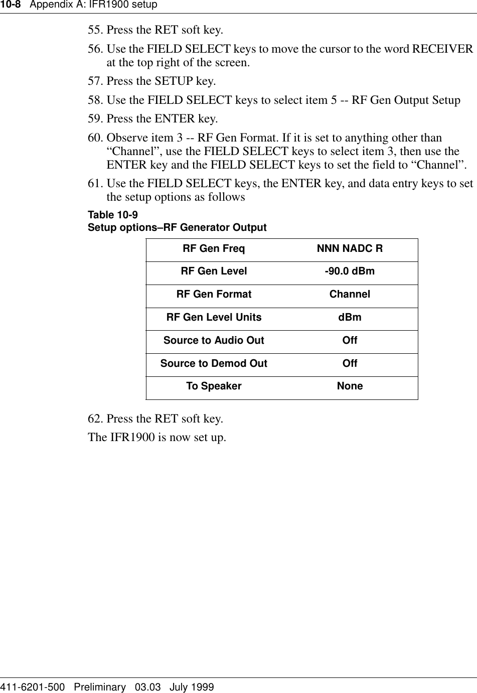 10-8   Appendix A: IFR1900 setup411-6201-500   Preliminary   03.03   July 199955. Press the RET soft key.56. Use the FIELD SELECT keys to move the cursor to the word RECEIVER at the top right of the screen.57. Press the SETUP key.58. Use the FIELD SELECT keys to select item 5 -- RF Gen Output Setup 59. Press the ENTER key.60. Observe item 3 -- RF Gen Format. If it is set to anything other than “Channel”, use the FIELD SELECT keys to select item 3, then use the ENTER key and the FIELD SELECT keys to set the field to “Channel”.61. Use the FIELD SELECT keys, the ENTER key, and data entry keys to set the setup options as followsTable 10-9Setup options–RF Generator Output62. Press the RET soft key.The IFR1900 is now set up.RF Gen Freq  NNN NADC RRF Gen Level -90.0 dBmRF Gen Format ChannelRF Gen Level Units dBmSource to Audio Out OffSource to Demod Out OffTo Speaker None