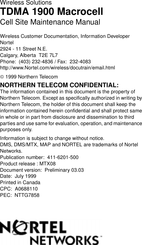 Wireless SolutionsTDMA 1900 MacrocellCell Site Maintenance ManualWireless Customer Documentation, Information DeveloperNortel2924 - 11 Street N.E.Calgary, Alberta  T2E 7L7Phone:  (403) 232-4836 / Fax:  232-4083http://www.Nortel.com/wireless/docutrain/email.html 1999 Northern TelecomNORTHERN TELECOM CONFIDENTIAL: The information contained in this document is the property of Northern Telecom. Except as specifically authorized in writing by Northern Telecom, the holder of this document shall keep the information contained herein confidential and shall protect same in whole or in part from disclosure and dissemination to third parties and use same for evaluation, operation, and maintenance purposes only.Information is subject to change without notice. DMS, DMS/MTX, MAP and NORTEL are trademarks of Nortel Networks.Publication number:  411-6201-500Product release : MTX08Document version:  Preliminary 03.03Date:  July 1999Printed in CanadaCPC:  A0688110PEC:  NTTG78582 