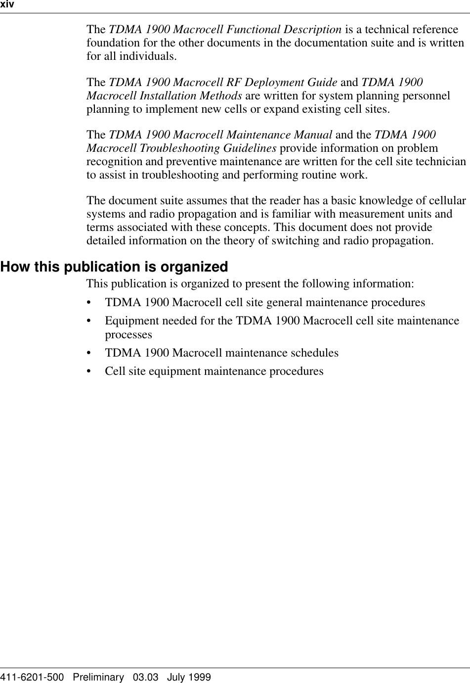 xiv   411-6201-500   Preliminary   03.03   July 1999The TDMA 1900 Macrocell Functional Description is a technical reference foundation for the other documents in the documentation suite and is written for all individuals.The TDMA 1900 Macrocell RF Deployment Guide and TDMA 1900 Macrocell Installation Methods are written for system planning personnel planning to implement new cells or expand existing cell sites. The TDMA 1900 Macrocell Maintenance Manual and the TDMA 1900 Macrocell Troubleshooting Guidelines provide information on problem recognition and preventive maintenance are written for the cell site technician to assist in troubleshooting and performing routine work.The document suite assumes that the reader has a basic knowledge of cellular systems and radio propagation and is familiar with measurement units and terms associated with these concepts. This document does not provide detailed information on the theory of switching and radio propagation.How this publication is organizedThis publication is organized to present the following information:• TDMA 1900 Macrocell cell site general maintenance procedures• Equipment needed for the TDMA 1900 Macrocell cell site maintenance processes• TDMA 1900 Macrocell maintenance schedules• Cell site equipment maintenance procedures1