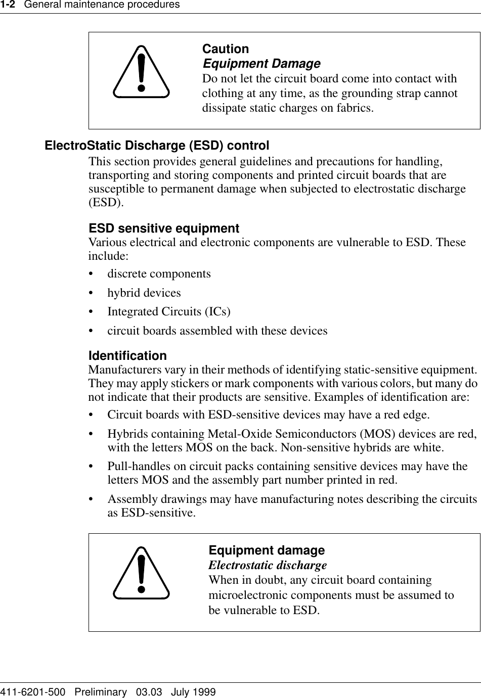 1-2   General maintenance procedures411-6201-500   Preliminary   03.03   July 1999 ElectroStatic Discharge (ESD) controlThis section provides general guidelines and precautions for handling, transporting and storing components and printed circuit boards that are susceptible to permanent damage when subjected to electrostatic discharge (ESD).ESD sensitive equipmentVarious electrical and electronic components are vulnerable to ESD. These include:• discrete components• hybrid devices• Integrated Circuits (ICs)• circuit boards assembled with these devicesIdentificationManufacturers vary in their methods of identifying static-sensitive equipment. They may apply stickers or mark components with various colors, but many do not indicate that their products are sensitive. Examples of identification are:• Circuit boards with ESD-sensitive devices may have a red edge.• Hybrids containing Metal-Oxide Semiconductors (MOS) devices are red, with the letters MOS on the back. Non-sensitive hybrids are white.• Pull-handles on circuit packs containing sensitive devices may have the letters MOS and the assembly part number printed in red.• Assembly drawings may have manufacturing notes describing the circuits as ESD-sensitive.CautionEquipment DamageDo not let the circuit board come into contact with clothing at any time, as the grounding strap cannot dissipate static charges on fabrics.Equipment damageElectrostatic dischargeWhen in doubt, any circuit board containing microelectronic components must be assumed to be vulnerable to ESD.