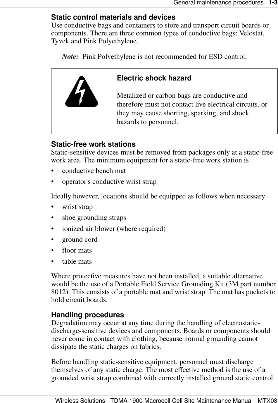 General maintenance procedures   1-3Wireless Solutions   TDMA 1900 Macrocell Cell Site Maintenance Manual   MTX08Static control materials and devicesUse conductive bags and containers to store and transport circuit boards or components. There are three common types of conductive bags: Velostat, Tyvek and Pink Polyethylene.Note:  Pink Polyethylene is not recommended for ESD control. Static-free work stationsStatic-sensitive devices must be removed from packages only at a static-free work area. The minimum equipment for a static-free work station is• conductive bench mat• operator&apos;s conductive wrist strapIdeally however, locations should be equipped as follows when necessary• wrist strap• shoe grounding straps• ionized air blower (where required)• ground cord• floor mats•table matsWhere protective measures have not been installed, a suitable alternative would be the use of a Portable Field Service Grounding Kit (3M part number 8012). This consists of a portable mat and wrist strap. The mat has pockets to hold circuit boards.Handling proceduresDegradation may occur at any time during the handling of electrostatic-discharge-sensitive devices and components. Boards or components should never come in contact with clothing, because normal grounding cannot dissipate the static charges on fabrics.Before handling static-sensitive equipment, personnel must discharge themselves of any static charge. The most effective method is the use of a grounded wrist strap combined with correctly installed ground static control Electric shock hazardMetalized or carbon bags are conductive and therefore must not contact live electrical circuits, or they may cause shorting, sparking, and shock hazards to personnel.