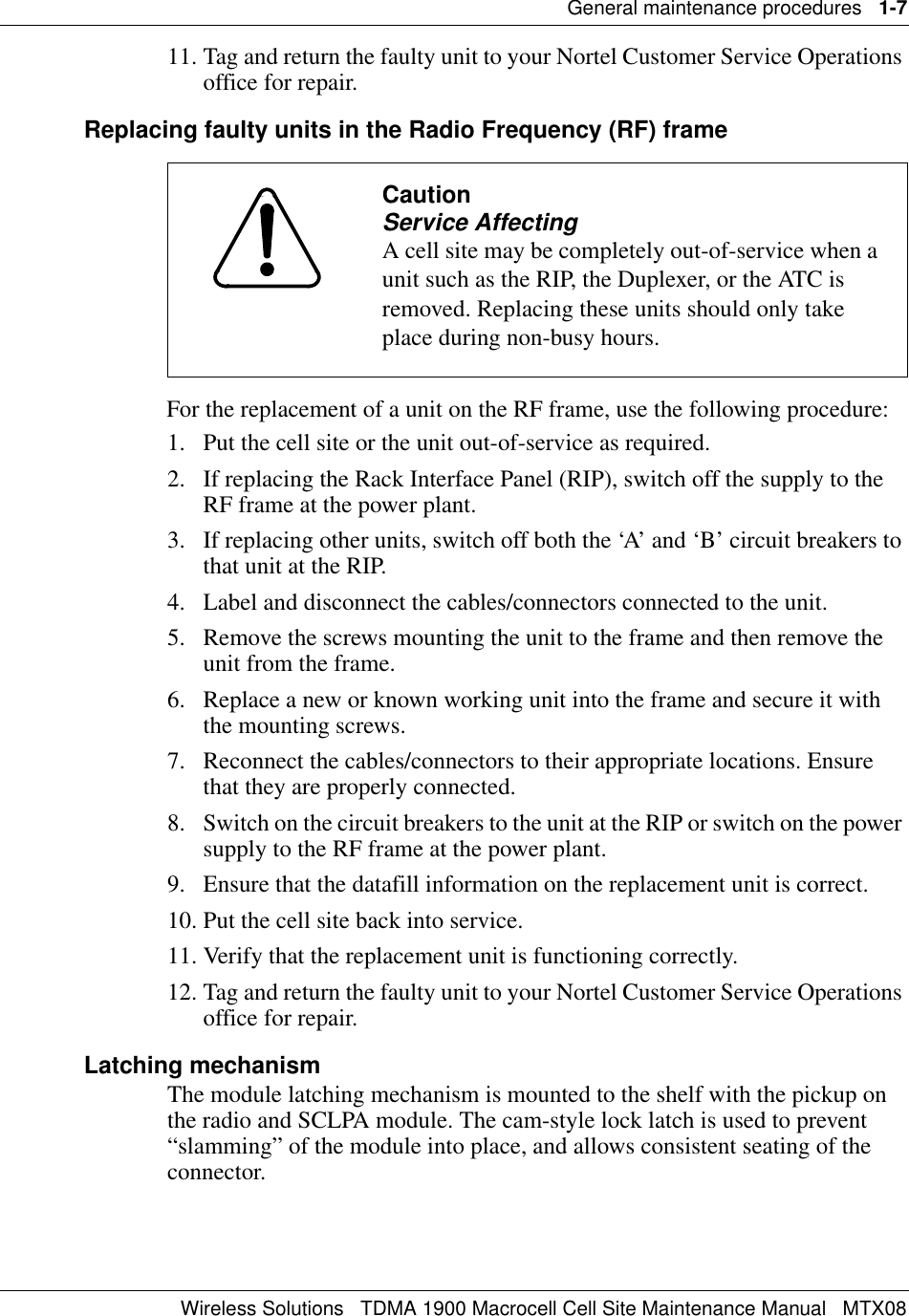 General maintenance procedures   1-7Wireless Solutions   TDMA 1900 Macrocell Cell Site Maintenance Manual   MTX0811. Tag and return the faulty unit to your Nortel Customer Service Operations office for repair.Replacing faulty units in the Radio Frequency (RF) frameFor the replacement of a unit on the RF frame, use the following procedure:1. Put the cell site or the unit out-of-service as required.2. If replacing the Rack Interface Panel (RIP), switch off the supply to the RF frame at the power plant.3. If replacing other units, switch off both the ‘A’ and ‘B’ circuit breakers to that unit at the RIP.4. Label and disconnect the cables/connectors connected to the unit.5. Remove the screws mounting the unit to the frame and then remove the unit from the frame.6. Replace a new or known working unit into the frame and secure it with the mounting screws.7. Reconnect the cables/connectors to their appropriate locations. Ensure that they are properly connected.8. Switch on the circuit breakers to the unit at the RIP or switch on the power supply to the RF frame at the power plant.9. Ensure that the datafill information on the replacement unit is correct.10. Put the cell site back into service.11. Verify that the replacement unit is functioning correctly.12. Tag and return the faulty unit to your Nortel Customer Service Operations office for repair.Latching mechanismThe module latching mechanism is mounted to the shelf with the pickup on the radio and SCLPA module. The cam-style lock latch is used to prevent “slamming” of the module into place, and allows consistent seating of the connector.CautionService AffectingA cell site may be completely out-of-service when a unit such as the RIP, the Duplexer, or the ATC is removed. Replacing these units should only take place during non-busy hours.
