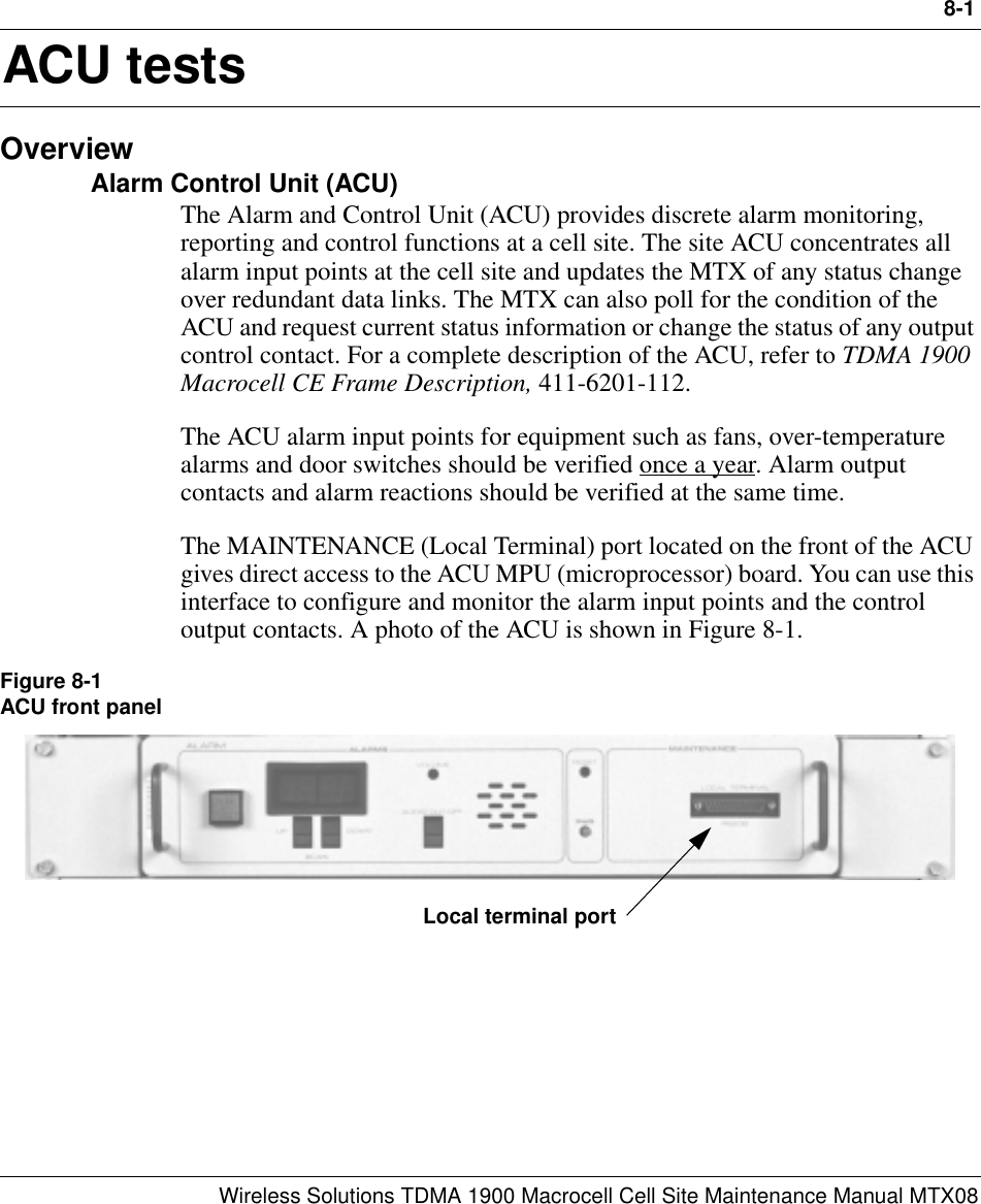 8-1Wireless Solutions TDMA 1900 Macrocell Cell Site Maintenance Manual MTX088ACU testsOverviewAlarm Control Unit (ACU)The Alarm and Control Unit (ACU) provides discrete alarm monitoring, reporting and control functions at a cell site. The site ACU concentrates all alarm input points at the cell site and updates the MTX of any status change over redundant data links. The MTX can also poll for the condition of the ACU and request current status information or change the status of any output control contact. For a complete description of the ACU, refer to TDMA 1900 Macrocell CE Frame Description, 411-6201-112.The ACU alarm input points for equipment such as fans, over-temperature alarms and door switches should be verified once a year. Alarm output contacts and alarm reactions should be verified at the same time.The MAINTENANCE (Local Terminal) port located on the front of the ACU gives direct access to the ACU MPU (microprocessor) board. You can use this interface to configure and monitor the alarm input points and the control output contacts. A photo of the ACU is shown in Figure 8-1.Figure 8-1ACU front panelLocal terminal port