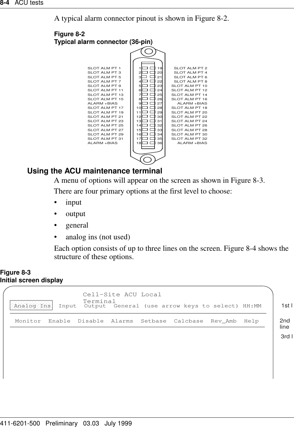 8-4   ACU tests411-6201-500   Preliminary   03.03   July 1999A typical alarm connector pinout is shown in Figure 8-2.Figure 8-2Typical alarm connector (36-pin)Using the ACU maintenance terminalA menu of options will appear on the screen as shown in Figure 8-3.There are four primary options at the first level to choose:• input• output• general• analog ins (not used)Each option consists of up to three lines on the screen. Figure 8-4 shows the structure of these options.Figure 8-3Initial screen displaySLOT ALM PT 1SLOT ALM PT 3SLOT ALM PT 5SLOT ALM PT 7SLOT ALM PT 9SLOT ALM PT 11SLOT ALM PT 13SLOT ALM PT 15ALARM +BIASSLOT ALM PT 17SLOT ALM PT 19SLOT ALM PT 21SLOT ALM PT 23SLOT ALM PT 25SLOT ALM PT 27SLOT ALM PT 29SLOT ALM PT 31ALARM +BIAS123456789101112131415161718192021222324252627282930313233343536SLOT ALM PT 2SLOT ALM PT 4SLOT ALM PT 6SLOT ALM PT 8SLOT ALM PT 10SLOT ALM PT 12SLOT ALM PT 14SLOT ALM PT 16ALARM +BIASSLOT ALM PT 18SLOT ALM PT 20SLOT ALM PT 22SLOT ALM PT 24SLOT ALM PT 26SLOT ALM PT 28SLOT ALM PT 30SLOT ALM PT 32ALARM +BIASCell-Site ACU Local TerminalMonitor  Enable  Disable  Alarms  Setbase  Calcbase  Rev_Amb  Help1st l2nd line3rd lAnalog Ins  Input  Output  General (use arrow keys to select) HH:MM