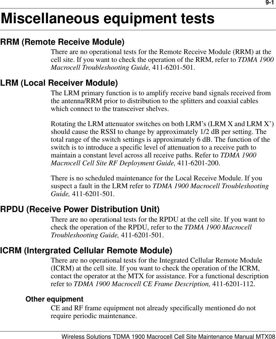 9-1Wireless Solutions TDMA 1900 Macrocell Cell Site Maintenance Manual MTX089Miscellaneous equipment testsRRM (Remote Receive Module)There are no operational tests for the Remote Receive Module (RRM) at the cell site. If you want to check the operation of the RRM, refer to TDMA 1900 Macrocell Troubleshooting Guide, 411-6201-501.LRM (Local Receiver Module)The LRM primary function is to amplify receive band signals received from the antenna/RRM prior to distribution to the splitters and coaxial cables which connect to the transceiver shelves.Rotating the LRM attenuator switches on both LRM’s (LRM X and LRM X’) should cause the RSSI to change by approximately 1/2 dB per setting. The total range of the switch settings is approximately 6 dB. The function of the switch is to introduce a specific level of attenuation to a receive path to maintain a constant level across all receive paths. Refer to TDMA 1900 Macrocell Cell Site RF Deployment Guide, 411-6201-200.There is no scheduled maintenance for the Local Receive Module. If you suspect a fault in the LRM refer to TDMA 1900 Macrocell Troubleshooting Guide, 411-6201-501.RPDU (Receive Power Distribution Unit)There are no operational tests for the RPDU at the cell site. If you want to check the operation of the RPDU, refer to the TDMA 1900 Macrocell Troubleshooting Guide, 411-6201-501.ICRM (Intergrated Cellular Remote Module)There are no operational tests for the Integrated Cellular Remote Module (ICRM) at the cell site. If you want to check the operation of the ICRM, contact the operator at the MTX for assistance. For a functional description refer to TDMA 1900 Macrocell CE Frame Description, 411-6201-112.Other equipmentCE and RF frame equipment not already specifically mentioned do not require periodic maintenance.