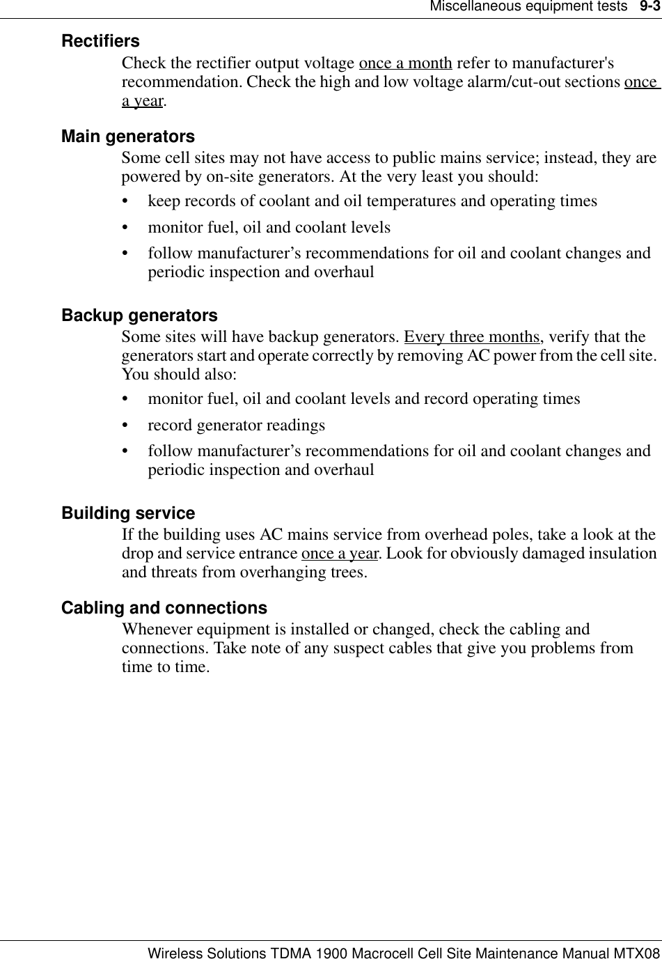 Miscellaneous equipment tests   9-3Wireless Solutions TDMA 1900 Macrocell Cell Site Maintenance Manual MTX08RectifiersCheck the rectifier output voltage once a month refer to manufacturer&apos;s recommendation. Check the high and low voltage alarm/cut-out sections once a year.Main generatorsSome cell sites may not have access to public mains service; instead, they are powered by on-site generators. At the very least you should:• keep records of coolant and oil temperatures and operating times• monitor fuel, oil and coolant levels• follow manufacturer’s recommendations for oil and coolant changes and periodic inspection and overhaulBackup generatorsSome sites will have backup generators. Every three months, verify that the generators start and operate correctly by removing AC power from the cell site. You should also:• monitor fuel, oil and coolant levels and record operating times• record generator readings • follow manufacturer’s recommendations for oil and coolant changes and periodic inspection and overhaulBuilding serviceIf the building uses AC mains service from overhead poles, take a look at the drop and service entrance once a year. Look for obviously damaged insulation and threats from overhanging trees.Cabling and connectionsWhenever equipment is installed or changed, check the cabling and connections. Take note of any suspect cables that give you problems from time to time.