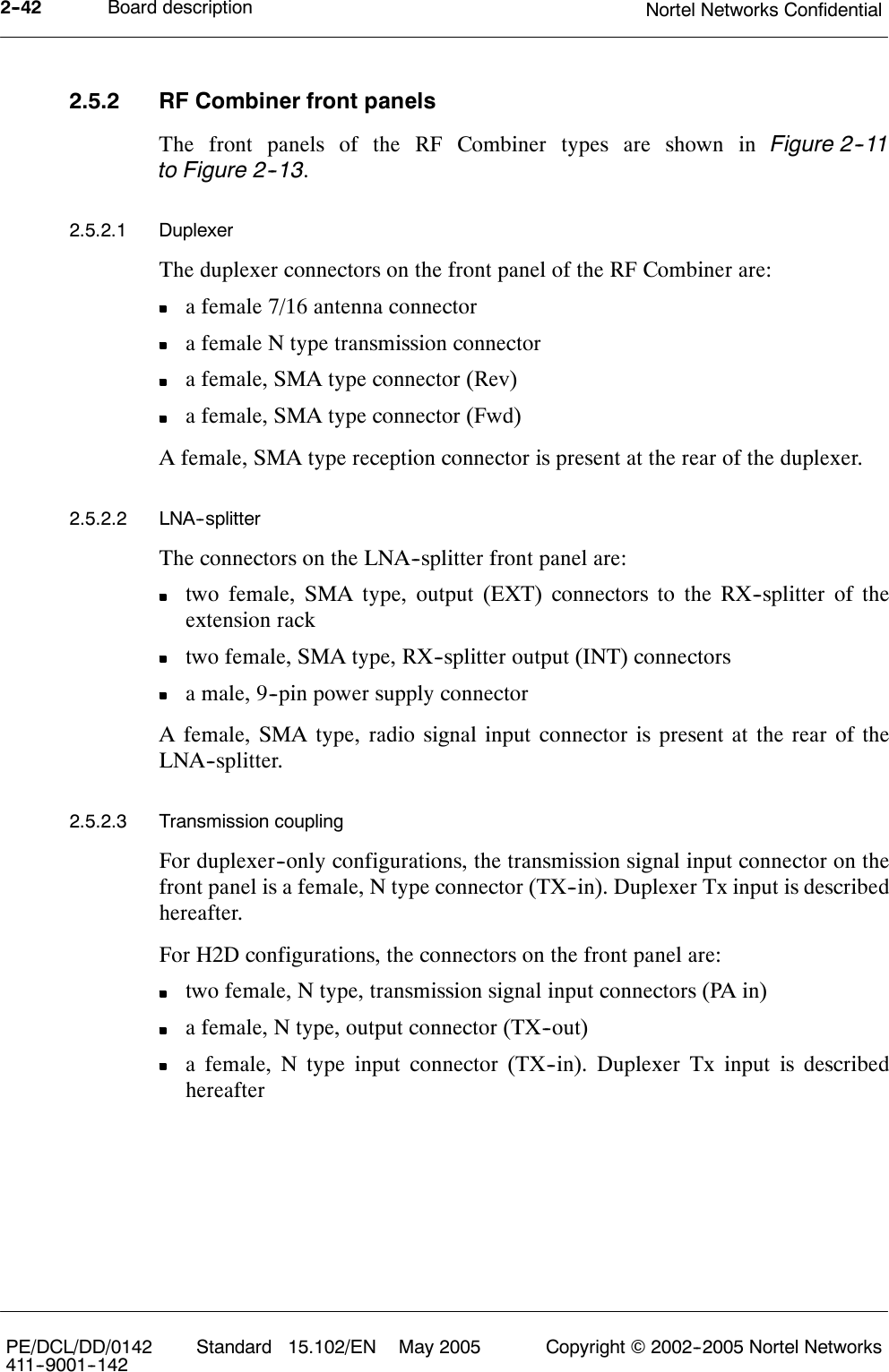 Board description Nortel Networks Confidential2--42PE/DCL/DD/0142411--9001--142 Standard 15.102/EN May 2005 Copyright ©2002--2005 Nortel Networks2.5.2 RF Combiner front panelsThe front panels of the RF Combiner types are shown in Figure 2--11to Figure 2--13.2.5.2.1 DuplexerThe duplexer connectors on the front panel of the RF Combiner are:a female 7/16 antenna connectora female N type transmission connectora female, SMA type connector (Rev)a female, SMA type connector (Fwd)A female, SMA type reception connector is present at the rear of the duplexer.2.5.2.2 LNA--splitterThe connectors on the LNA--splitter front panel are:two female, SMA type, output (EXT) connectors to the RX--splitter of theextension racktwo female, SMA type, RX--splitter output (INT) connectorsa male, 9--pin power supply connectorA female, SMA type, radio signal input connector is present at the rear of theLNA--splitter.2.5.2.3 Transmission couplingFor duplexer--only configurations, the transmission signal input connector on thefront panel is a female, N type connector (TX--in). Duplexer Tx input is describedhereafter.For H2D configurations, the connectors on the front panel are:two female, N type, transmission signal input connectors (PA in)a female, N type, output connector (TX--out)a female, N type input connector (TX--in). Duplexer Tx input is describedhereafter