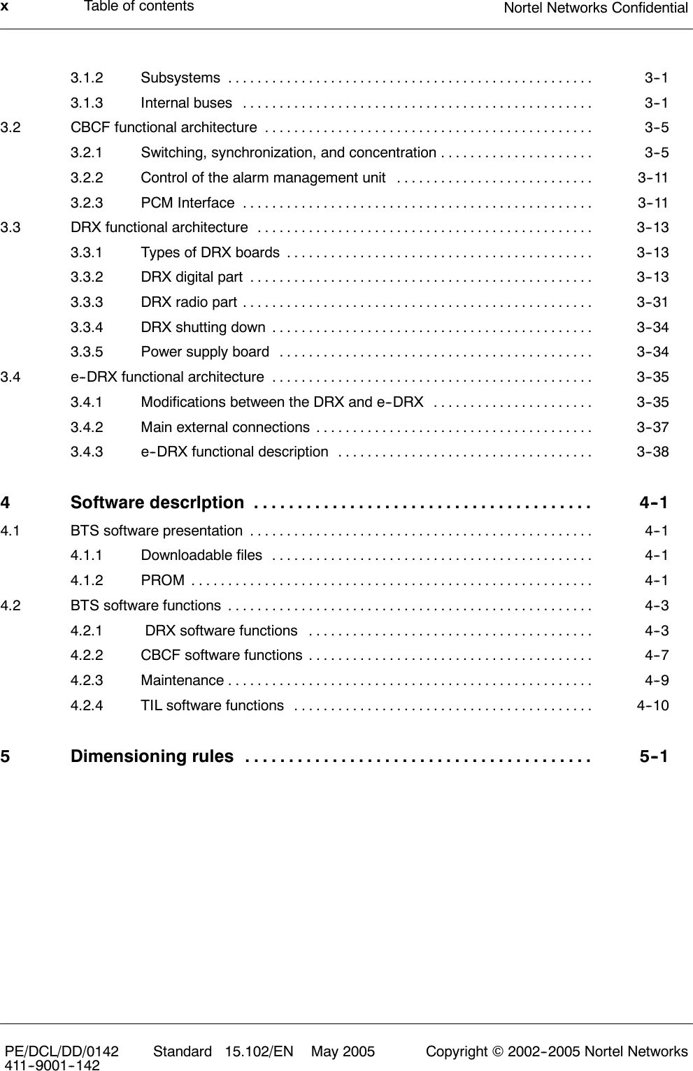 Table of contents Nortel Networks ConfidentialxPE/DCL/DD/0142411--9001--142 Standard 15.102/EN May 2005 Copyright ©2002--2005 Nortel Networks3.1.2 Subsystems 3--1..................................................3.1.3 Internal buses 3--1................................................3.2 CBCF functional architecture 3--5.............................................3.2.1 Switching, synchronization, and concentration 3--5.....................3.2.2 Control of the alarm management unit 3--11...........................3.2.3 PCM Interface 3--11................................................3.3 DRX functional architecture 3--13..............................................3.3.1 Types of DRX boards 3--13..........................................3.3.2 DRX digital part 3--13...............................................3.3.3 DRX radio part 3--31................................................3.3.4 DRX shutting down 3--34............................................3.3.5 Power supply board 3--34...........................................3.4 e--DRX functional architecture 3--35............................................3.4.1 Modifications between the DRX and e--DRX 3--35......................3.4.2 Main external connections 3--37......................................3.4.3 e--DRX functional description 3--38...................................4 Software descrIption 4--1.......................................4.1 BTS software presentation 4--1...............................................4.1.1 Downloadable files 4--1............................................4.1.2 PROM 4--1.......................................................4.2 BTS software functions 4--3..................................................4.2.1 DRX software functions 4--3.......................................4.2.2 CBCF software functions 4--7.......................................4.2.3 Maintenance 4--9..................................................4.2.4 TIL software functions 4--10.........................................5 Dimensioning rules 5--1........................................