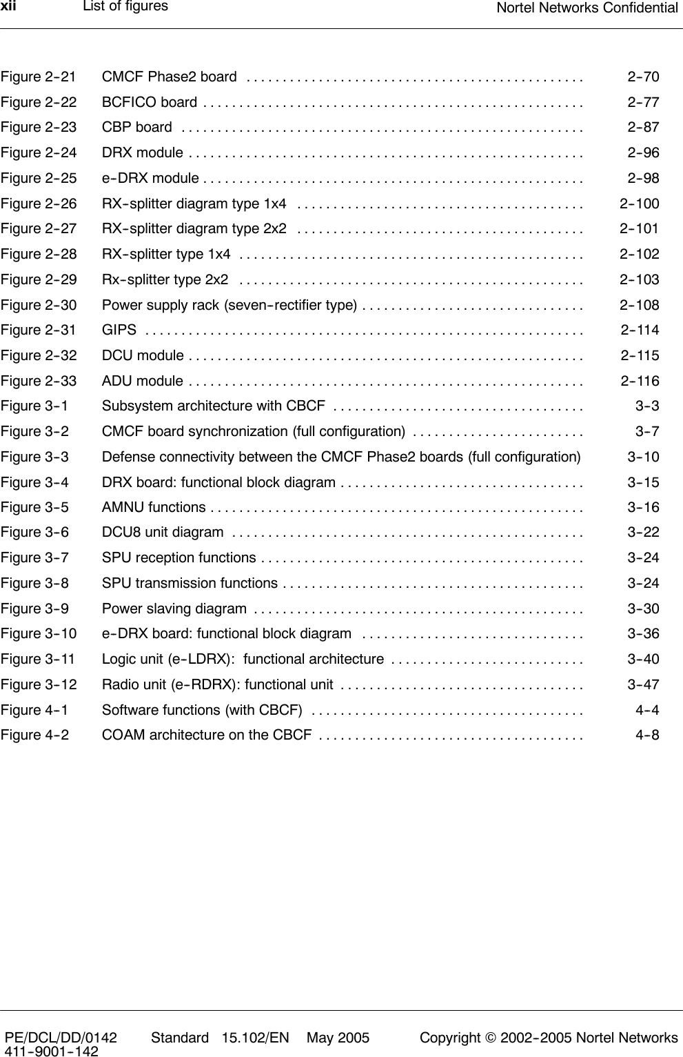 List of figures Nortel Networks ConfidentialxiiPE/DCL/DD/0142411--9001--142 Standard 15.102/EN May 2005 Copyright ©2002--2005 Nortel NetworksFigure 2--21 CMCF Phase2 board 2--70...............................................Figure 2--22 BCFICO board 2--77.....................................................Figure 2--23 CBP board 2--87........................................................Figure 2--24 DRX module 2--96.......................................................Figure 2--25 e--DRX module 2--98.....................................................Figure 2--26 RX--splitter diagram type 1x4 2--100........................................Figure 2--27 RX--splitter diagram type 2x2 2--101........................................Figure 2--28 RX--splitter type 1x4 2--102................................................Figure 2--29 Rx--splitter type 2x2 2--103................................................Figure 2--30 Power supply rack (seven--rectifier type) 2--108...............................Figure 2--31 GIPS 2--114.............................................................Figure 2--32 DCU module 2--115.......................................................Figure 2--33 ADU module 2--116.......................................................Figure 3--1 Subsystem architecture with CBCF 3--3...................................Figure 3--2 CMCF board synchronization (full configuration) 3--7........................Figure 3--3 Defense connectivity between the CMCF Phase2 boards (full configuration) 3--10Figure 3--4 DRX board: functional block diagram 3--15..................................Figure 3--5 AMNU functions 3--16....................................................Figure 3--6 DCU8 unit diagram 3--22.................................................Figure 3--7 SPU reception functions 3--24.............................................Figure 3--8 SPU transmission functions 3--24..........................................Figure 3--9 Power slaving diagram 3--30..............................................Figure 3--10 e--DRX board: functional block diagram 3--36...............................Figure 3--11 Logic unit (e--LDRX): functional architecture 3--40...........................Figure 3--12 Radio unit (e--RDRX): functional unit 3--47..................................Figure 4--1 Software functions (with CBCF) 4--4......................................Figure 4--2 COAM architecture on the CBCF 4--8.....................................