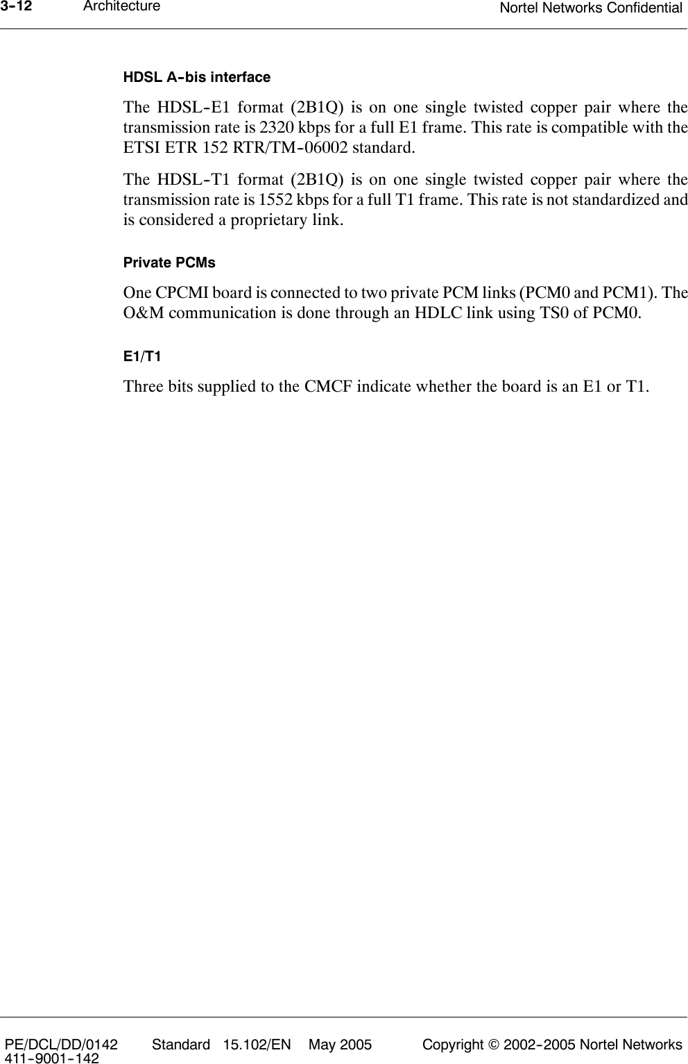 Architecture Nortel Networks Confidential3--12PE/DCL/DD/0142411--9001--142 Standard 15.102/EN May 2005 Copyright ©2002--2005 Nortel NetworksHDSL A--bis interfaceThe HDSL--E1 format (2B1Q) is on one single twisted copper pair where thetransmission rate is 2320 kbps for a full E1 frame. This rate is compatible with theETSI ETR 152 RTR/TM--06002 standard.The HDSL--T1 format (2B1Q) is on one single twisted copper pair where thetransmission rate is 1552 kbps for a full T1 frame. This rate is not standardized andis considered a proprietary link.Private PCMsOne CPCMI board is connected to two private PCM links (PCM0 and PCM1). TheO&amp;M communication is done through an HDLC link using TS0 of PCM0.E1/T1Three bits supplied to the CMCF indicate whether the board is an E1 or T1.