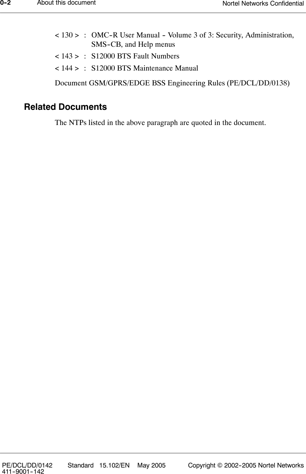 About this document Nortel Networks Confidential0--2PE/DCL/DD/0142411--9001--142 Standard 15.102/EN May 2005 Copyright ©2002--2005 Nortel Networks&lt; 130 &gt; : OMC--R User Manual -- Volume 3 of 3: Security, Administration,SMS--CB, and Help menus&lt; 143 &gt; : S12000 BTS Fault Numbers&lt; 144 &gt; : S12000 BTS Maintenance ManualDocument GSM/GPRS/EDGE BSS Engineering Rules (PE/DCL/DD/0138)Related DocumentsThe NTPs listed in the above paragraph are quoted in the document.