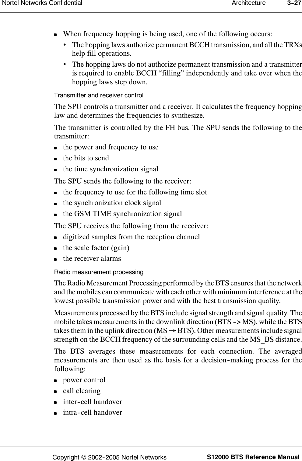 ArchitectureNortel Networks Confidential 3--27S12000 BTS Reference ManualCopyright ©2002--2005 Nortel NetworksWhen frequency hopping is being used, one of the following occurs:•The hopping laws authorize permanent BCCH transmission, and all the TRXshelp fill operations.•The hopping laws do not authorize permanent transmission and a transmitteris required to enable BCCH “filling” independently and take over when thehopping laws step down.Transmitter and receiver controlThe SPU controls a transmitter and a receiver. It calculates the frequency hoppinglaw and determines the frequencies to synthesize.The transmitter is controlled by the FH bus. The SPU sends the following to thetransmitter:the power and frequency to usethe bits to sendthe time synchronization signalThe SPU sends the following to the receiver:the frequency to use for the following time slotthe synchronization clock signalthe GSM TIME synchronization signalThe SPU receives the following from the receiver:digitized samples from the reception channelthe scale factor (gain)the receiver alarmsRadio measurement processingThe Radio Measurement Processing performed by the BTS ensures that the networkand the mobiles can communicate with each other with minimum interference at thelowest possible transmission power and with the best transmission quality.Measurements processed by the BTS include signal strength and signal quality. Themobile takes measurements in the downlink direction (BTS --&gt; MS), while the BTStakes them in the uplink direction (MS →BTS). Other measurements include signalstrength on the BCCH frequency of the surrounding cells and the MS_BS distance.The BTS averages these measurements for each connection. The averagedmeasurements are then used as the basis for a decision--making process for thefollowing:power controlcall clearinginter--cell handoverintra--cell handover