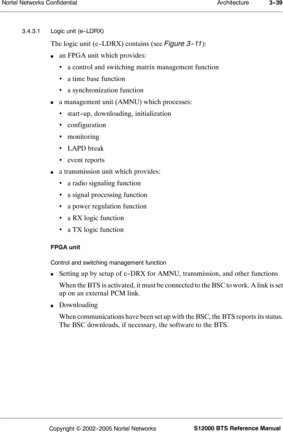 ArchitectureNortel Networks Confidential 3--39S12000 BTS Reference ManualCopyright ©2002--2005 Nortel Networks3.4.3.1 Logic unit (e--LDRX)The logic unit (e--LDRX) contains (see Figure 3--11):an FPGA unit which provides:•a control and switching matrix management function•a time base function•a synchronization functiona management unit (AMNU) which processes:•start--up, downloading, initialization•configuration•monitoring•LAPD break•event reportsa transmission unit which provides:•a radio signaling function•a signal processing function•a power regulation function•a RX logic function•a TX logic functionFPGA unitControl and switching management functionSetting up by setup of e--DRX for AMNU, transmission, and other functionsWhen the BTS is activated, it must be connected to the BSC to work. A link is setup on an external PCM link.DownloadingWhen communications have been set up with the BSC, the BTS reports its status.The BSC downloads, if necessary, the software to the BTS.