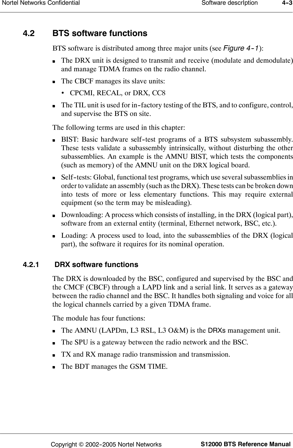 Software descrIptionNortel Networks Confidential 4--3S12000 BTS Reference ManualCopyright ©2002--2005 Nortel Networks4.2 BTS software functionsBTS software is distributed among three major units (see Figure 4--1):The DRX unit is designed to transmit and receive (modulate and demodulate)and manage TDMA frames on the radio channel.The CBCF manages its slave units:•CPCMI, RECAL, or DRX, CC8The TIL unit is used for in--factory testing of the BTS, and to configure, control,and supervise the BTS on site.The following terms are used in this chapter:BIST: Basic hardware self--test programs of a BTS subsystem subassembly.These tests validate a subassembly intrinsically, without disturbing the othersubassemblies. An example is the AMNU BIST, which tests the components(such as memory) of the AMNU unit on theDRXlogical board.Self--tests: Global, functional test programs, which use several subassemblies inorder to validate an assembly (such as the DRX). These tests can be broken downinto tests of more or less elementary functions. This may require externalequipment (so the term may be misleading).Downloading: A process which consists of installing, in the DRX (logical part),software from an external entity (terminal, Ethernet network, BSC, etc.).Loading: A process used to load, into the subassemblies of the DRX (logicalpart), the software it requires for its nominal operation.4.2.1 DRX software functionsThe DRX is downloaded by the BSC, configured and supervised by the BSC andthe CMCF (CBCF) through a LAPD link and a serial link. It serves as a gatewaybetween the radio channel and the BSC. It handles both signaling and voice for allthe logical channels carried by a given TDMA frame.The module has four functions:The AMNU (LAPDm, L3 RSL, L3 O&amp;M) is theDRXsmanagement unit.The SPU is a gateway between the radio network and the BSC.TX and RX manage radio transmission and transmission.The BDT manages the GSM TIME.