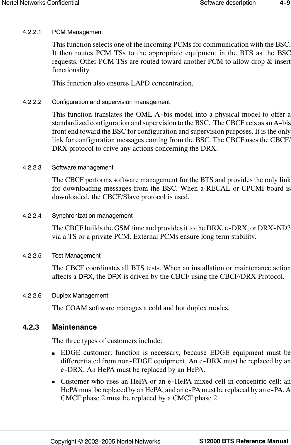 Software descrIptionNortel Networks Confidential 4--9S12000 BTS Reference ManualCopyright ©2002--2005 Nortel Networks4.2.2.1 PCM ManagementThis function selects one of the incoming PCMs for communication with the BSC.It then routes PCM TSs to the appropriate equipment in the BTS as the BSCrequests. Other PCM TSs are routed toward another PCM to allow drop &amp; insertfunctionality.This function also ensures LAPD concentration.4.2.2.2 Configuration and supervision managementThis function translates the OML A--bis model into a physical model to offer astandardized configuration and supervision to the BSC. The CBCF acts as an A--bisfront end toward the BSC for configuration and supervision purposes. It is the onlylink for configuration messages coming from the BSC. The CBCF uses the CBCF/DRX protocol to drive any actions concerning the DRX.4.2.2.3 Software managementThe CBCF performs software management for the BTS and provides the only linkfor downloading messages from the BSC. When a RECAL or CPCMI board isdownloaded, the CBCF/Slave protocol is used.4.2.2.4 Synchronization managementThe CBCF builds the GSM time and provides it to the DRX, e--DRX, or DRX--ND3via a TS or a private PCM. External PCMs ensure long term stability.4.2.2.5 Test ManagementThe CBCF coordinates all BTS tests. When an installation or maintenance actionaffects aDRX,theDRXis driven by the CBCF using the CBCF/DRX Protocol.4.2.2.6 Duplex ManagementThe COAM software manages a cold and hot duplex modes.4.2.3 MaintenanceThe three types of customers include:EDGE customer: function is necessary, because EDGE equipment must bedifferentiated from non--EDGE equipment. An e--DRX must be replaced by ane--DRX. An HePA must be replaced by an HePA.Customer who uses an HePA or an e--HePA mixed cell in concentric cell: anHePA must be replaced by an HePA, and an e--PA must be replaced by an e--PA. ACMCF phase 2 must be replaced by a CMCF phase 2.