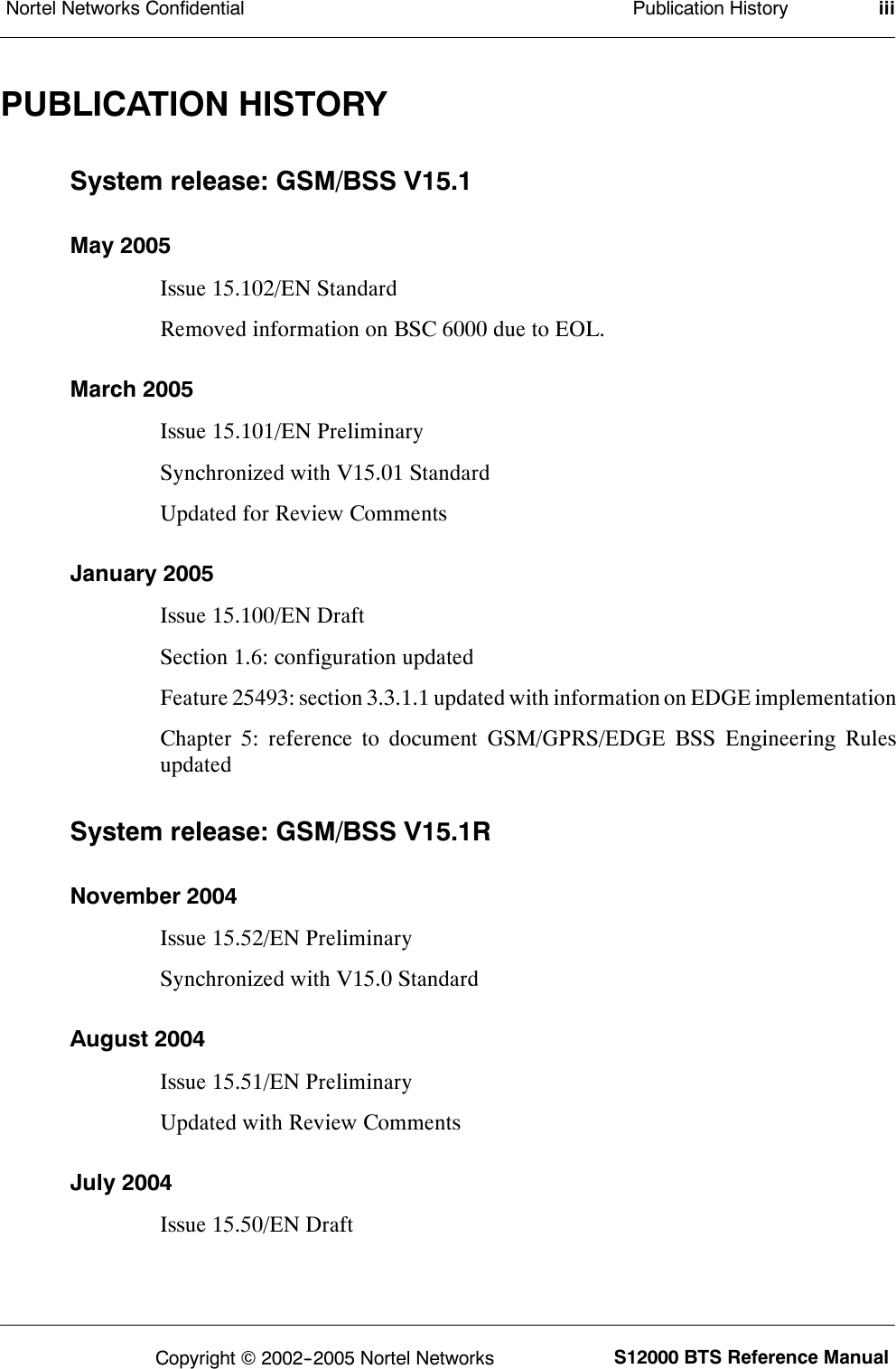 Publication HistoryNortel Networks Confidential iiiS12000 BTS Reference ManualCopyright ©2002--2005 Nortel NetworksPUBLICATION HISTORYSystem release: GSM/BSS V15.1May 2005Issue 15.102/EN StandardRemoved information on BSC 6000 due to EOL.March 2005Issue 15.101/EN PreliminarySynchronized with V15.01 StandardUpdated for Review CommentsJanuary 2005Issue 15.100/EN DraftSection 1.6: configuration updatedFeature 25493: section 3.3.1.1 updated with information on EDGE implementationChapter 5: reference to document GSM/GPRS/EDGE BSS Engineering RulesupdatedSystem release: GSM/BSS V15.1RNovember 2004Issue 15.52/EN PreliminarySynchronized with V15.0 StandardAugust 2004Issue 15.51/EN PreliminaryUpdated with Review CommentsJuly 2004Issue 15.50/EN Draft