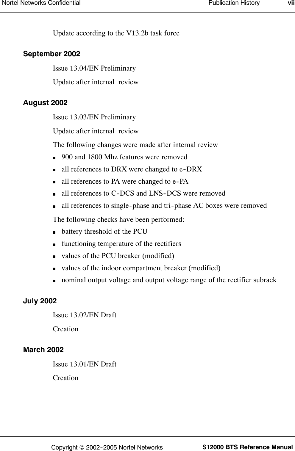 Publication HistoryNortel Networks Confidential viiS12000 BTS Reference ManualCopyright ©2002--2005 Nortel NetworksUpdate according to the V13.2b task forceSeptember 2002Issue 13.04/EN PreliminaryUpdate after internal reviewAugust 2002Issue 13.03/EN PreliminaryUpdate after internal reviewThe following changes were made after internal review900 and 1800 Mhz features were removedall references to DRX were changed to e--DRXall references to PA were changed to e--PAall references to C--DCS and LNS--DCS were removedall references to single--phase and tri--phase AC boxes were removedThe following checks have been performed:battery threshold of the PCUfunctioning temperature of the rectifiersvalues of the PCU breaker (modified)values of the indoor compartment breaker (modified)nominal output voltage and output voltage range of the rectifier subrackJuly 2002Issue 13.02/EN DraftCreationMarch 2002Issue 13.01/EN DraftCreation
