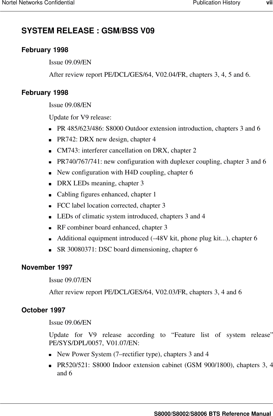 Publication HistoryNortel Networks Confidential viiS8000/S8002/S8006 BTS Reference ManualSYSTEM RELEASE : GSM/BSS V09February 1998Issue 09.09/ENAfter review report PE/DCL/GES/64, V02.04/FR, chapters 3, 4, 5 and 6.February 1998Issue 09.08/ENUpdate for V9 release:PR 485/623/486: S8000 Outdoor extension introduction, chapters 3 and 6PR742: DRX new design, chapter 4CM743: interferer cancellation on DRX, chapter 2PR740/767/741: new configuration with duplexer coupling, chapter 3 and 6New configuration with H4D coupling, chapter 6DRX LEDs meaning, chapter 3Cabling figures enhanced, chapter 1FCC label location corrected, chapter 3LEDs of climatic system introduced, chapters 3 and 4RF combiner board enhanced, chapter 3Additional equipment introduced (–48V kit, phone plug kit...), chapter 6SR 30080371: DSC board dimensioning, chapter 6November 1997Issue 09.07/ENAfter review report PE/DCL/GES/64, V02.03/FR, chapters 3, 4 and 6October 1997Issue 09.06/ENUpdate for V9 release according to “Feature list of system release”PE/SYS/DPL/0057, V01.07/EN:New Power System (7–rectifier type), chapters 3 and 4PR520/521: S8000 Indoor extension cabinet (GSM 900/1800), chapters 3, 4and 6