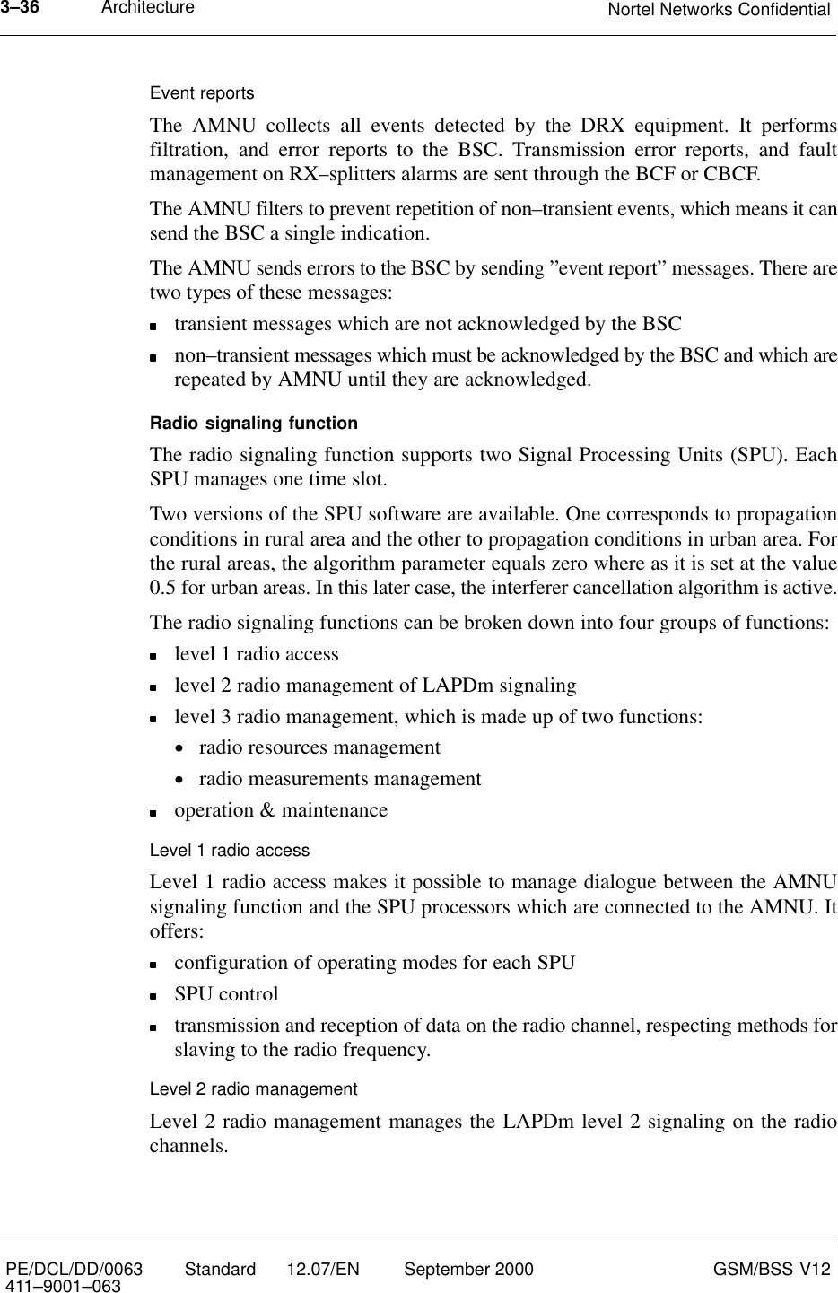 Architecture Nortel Networks Confidential3–36PE/DCL/DD/0063411–9001–063 Standard      12.07/EN September 2000 GSM/BSS V12Event reportsThe AMNU collects all events detected by the DRX equipment. It performsfiltration, and error reports to the BSC. Transmission error reports, and faultmanagement on RX–splitters alarms are sent through the BCF or CBCF.The AMNU filters to prevent repetition of non–transient events, which means it cansend the BSC a single indication.The AMNU sends errors to the BSC by sending ”event report” messages. There aretwo types of these messages:transient messages which are not acknowledged by the BSCnon–transient messages which must be acknowledged by the BSC and which arerepeated by AMNU until they are acknowledged.Radio signaling functionThe radio signaling function supports two Signal Processing Units (SPU). EachSPU manages one time slot.Two versions of the SPU software are available. One corresponds to propagationconditions in rural area and the other to propagation conditions in urban area. Forthe rural areas, the algorithm parameter equals zero where as it is set at the value0.5 for urban areas. In this later case, the interferer cancellation algorithm is active.The radio signaling functions can be broken down into four groups of functions:level 1 radio accesslevel 2 radio management of LAPDm signalinglevel 3 radio management, which is made up of two functions:•radio resources management•radio measurements managementoperation &amp; maintenanceLevel 1 radio accessLevel 1 radio access makes it possible to manage dialogue between the AMNUsignaling function and the SPU processors which are connected to the AMNU. Itoffers:configuration of operating modes for each SPUSPU controltransmission and reception of data on the radio channel, respecting methods forslaving to the radio frequency.Level 2 radio managementLevel 2 radio management manages the LAPDm level 2 signaling on the radiochannels.