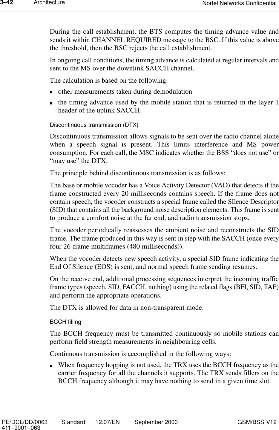 Architecture Nortel Networks Confidential3–42PE/DCL/DD/0063411–9001–063 Standard      12.07/EN September 2000 GSM/BSS V12During the call establishment, the BTS computes the timing advance value andsends it within CHANNEL REQUIRED message to the BSC. If this value is abovethe threshold, then the BSC rejects the call establishment.In ongoing call conditions, the timing advance is calculated at regular intervals andsent to the MS over the downlink SACCH channel.The calculation is based on the following:other measurements taken during demodulationthe timing advance used by the mobile station that is returned in the layer 1header of the uplink SACCHDiscontinuous transmission (DTX)Discontinuous transmission allows signals to be sent over the radio channel alonewhen a speech signal is present. This limits interference and MS powerconsumption. For each call, the MSC indicates whether the BSS “does not use” or“may use” the DTX.The principle behind discontinuous transmission is as follows:The base or mobile vocoder has a Voice Activity Detector (VAD) that detects if theframe constructed every 20 milliseconds contains speech. If the frame does notcontain speech, the vocoder constructs a special frame called the SIlence Descriptor(SID) that contains all the background noise description elements. This frame is sentto produce a comfort noise at the far end, and radio transmission stops.The vocoder periodically reassesses the ambient noise and reconstructs the SIDframe. The frame produced in this way is sent in step with the SACCH (once everyfour 26-frame multiframes (480 milliseconds)).When the vocoder detects new speech activity, a special SID frame indicating theEnd Of Silence (EOS) is sent, and normal speech frame sending resumes.On the receive end, additional processing sequences interpret the incoming trafficframe types (speech, SID, FACCH, nothing) using the related flags (BFI, SID, TAF)and perform the appropriate operations.The DTX is allowed for data in non-transparent mode.BCCH fillingThe BCCH frequency must be transmitted continuously so mobile stations canperform field strength measurements in neighbouring cells.Continuous transmission is accomplished in the following ways:When frequency hopping is not used, the TRX uses the BCCH frequency as thecarrier frequency for all the channels it supports. The TRX sends fillers on theBCCH frequency although it may have nothing to send in a given time slot.