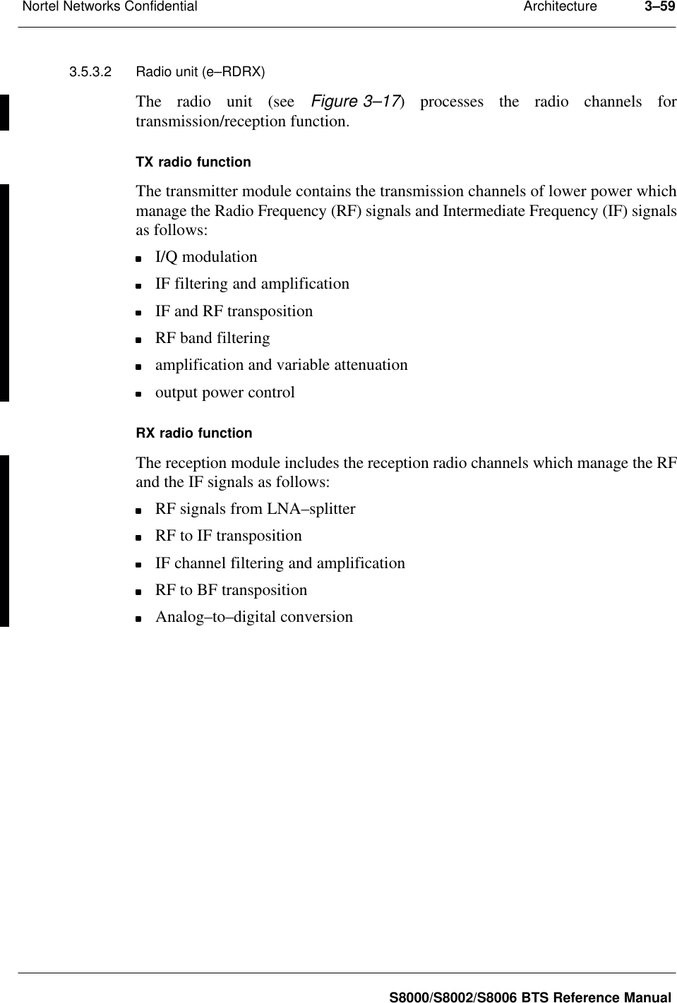 ArchitectureNortel Networks Confidential 3–59S8000/S8002/S8006 BTS Reference Manual3.5.3.2 Radio unit (e–RDRX)The radio unit (see Figure 3–17) processes the radio channels fortransmission/reception function.TX radio functionThe transmitter module contains the transmission channels of lower power whichmanage the Radio Frequency (RF) signals and Intermediate Frequency (IF) signalsas follows:I/Q modulationIF filtering and amplificationIF and RF transpositionRF band filteringamplification and variable attenuationoutput power controlRX radio functionThe reception module includes the reception radio channels which manage the RFand the IF signals as follows:RF signals from LNA–splitterRF to IF transpositionIF channel filtering and amplificationRF to BF transpositionAnalog–to–digital conversion