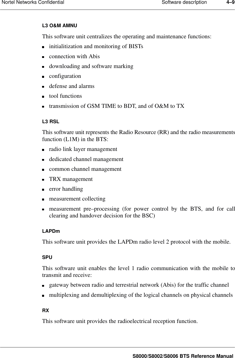 Software descrIptionNortel Networks Confidential 4–9S8000/S8002/S8006 BTS Reference ManualL3 O&amp;M AMNUThis software unit centralizes the operating and maintenance functions:initialitization and monitoring of BISTsconnection with Abisdownloading and software markingconfigurationdefense and alarmstool functionstransmission of GSM TIME to BDT, and of O&amp;M to TXL3 RSLThis software unit represents the Radio Resource (RR) and the radio measurementsfunction (L1M) in the BTS:radio link layer managementdedicated channel managementcommon channel managementTRX managementerror handlingmeasurement collectingmeasurement pre–processing (for power control by the BTS, and for callclearing and handover decision for the BSC)LAPDmThis software unit provides the LAPDm radio level 2 protocol with the mobile.SPUThis software unit enables the level 1 radio communication with the mobile totransmit and receive:gateway between radio and terrestrial network (Abis) for the traffic channelmultiplexing and demultiplexing of the logical channels on physical channelsRXThis software unit provides the radioelectrical reception function.