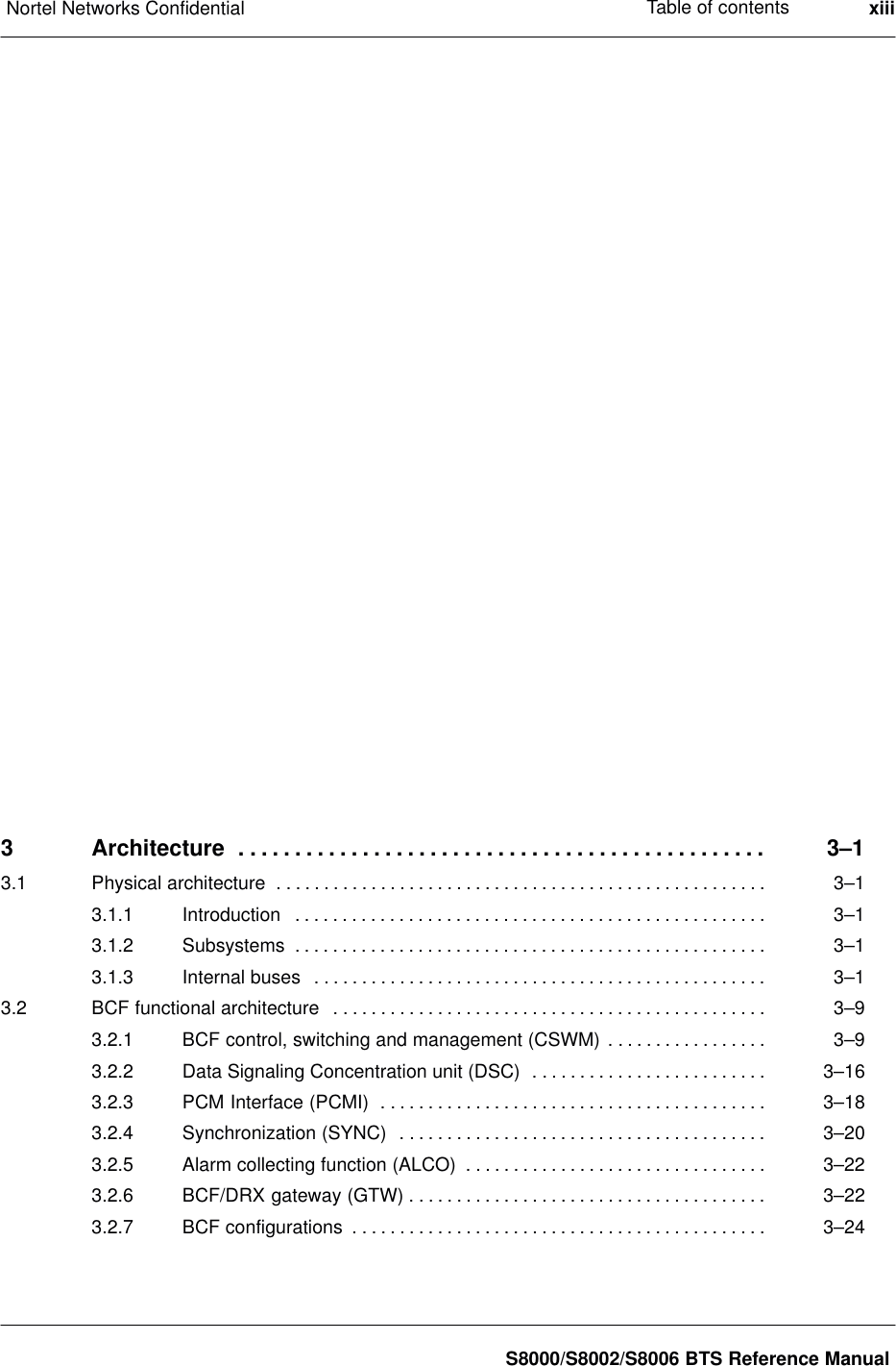 Table of contentsNortel Networks Confidential xiiiS8000/S8002/S8006 BTS Reference Manual3 Architecture 3–1. . . . . . . . . . . . . . . . . . . . . . . . . . . . . . . . . . . . . . . . . . . . . . . 3.1 Physical architecture 3–1. . . . . . . . . . . . . . . . . . . . . . . . . . . . . . . . . . . . . . . . . . . . . . . . . . . . 3.1.1 Introduction 3–1. . . . . . . . . . . . . . . . . . . . . . . . . . . . . . . . . . . . . . . . . . . . . . . . . . 3.1.2 Subsystems 3–1. . . . . . . . . . . . . . . . . . . . . . . . . . . . . . . . . . . . . . . . . . . . . . . . . . 3.1.3 Internal buses 3–1. . . . . . . . . . . . . . . . . . . . . . . . . . . . . . . . . . . . . . . . . . . . . . . . 3.2 BCF functional architecture 3–9. . . . . . . . . . . . . . . . . . . . . . . . . . . . . . . . . . . . . . . . . . . . . . 3.2.1 BCF control, switching and management (CSWM) 3–9. . . . . . . . . . . . . . . . . 3.2.2 Data Signaling Concentration unit (DSC) 3–16. . . . . . . . . . . . . . . . . . . . . . . . . 3.2.3 PCM Interface (PCMI) 3–18. . . . . . . . . . . . . . . . . . . . . . . . . . . . . . . . . . . . . . . . . 3.2.4 Synchronization (SYNC) 3–20. . . . . . . . . . . . . . . . . . . . . . . . . . . . . . . . . . . . . . . 3.2.5 Alarm collecting function (ALCO) 3–22. . . . . . . . . . . . . . . . . . . . . . . . . . . . . . . . 3.2.6 BCF/DRX gateway (GTW) 3–22. . . . . . . . . . . . . . . . . . . . . . . . . . . . . . . . . . . . . . 3.2.7 BCF configurations 3–24. . . . . . . . . . . . . . . . . . . . . . . . . . . . . . . . . . . . . . . . . . . . 