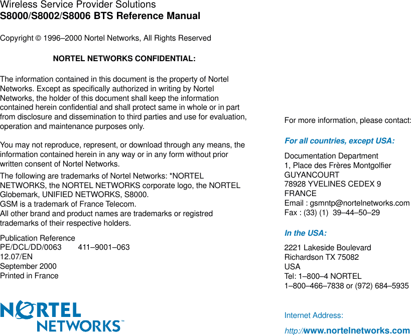 Wireless Service Provider SolutionsS8000/S8002/S8006 BTS Reference ManualCopyright  1996–2000 Nortel Networks, All Rights ReservedNORTEL NETWORKS CONFIDENTIAL:The information contained in this document is the property of NortelNetworks. Except as specifically authorized in writing by NortelNetworks, the holder of this document shall keep the informationcontained herein confidential and shall protect same in whole or in partfrom disclosure and dissemination to third parties and use for evaluation,operation and maintenance purposes only.You may not reproduce, represent, or download through any means, theinformation contained herein in any way or in any form without priorwritten consent of Nortel Networks.The following are trademarks of Nortel Networks: *NORTELNETWORKS, the NORTEL NETWORKS corporate logo, the NORTELGlobemark, UNIFIED NETWORKS, S8000.GSM is a trademark of France Telecom.All other brand and product names are trademarks or registredtrademarks of their respective holders.Publication ReferencePE/DCL/DD/0063 411–9001–06312.07/ENSeptember 2000Printed in FranceFor more information, please contact:For all countries, except USA:Documentation Department1, Place des Frères MontgolfierGUYANCOURT78928 YVELINES CEDEX 9FRANCEEmail : gsmntp@nortelnetworks.comFax : (33) (1)  39–44–50–29In the USA:2221 Lakeside BoulevardRichardson TX 75082USATel: 1–800–4 NORTEL1–800–466–7838 or (972) 684–5935Internet Address:http://www.nortelnetworks.com