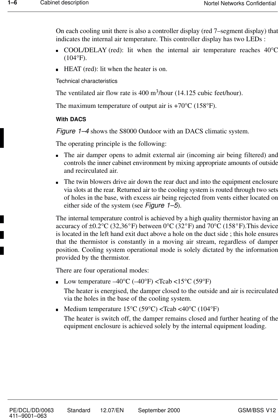 Cabinet description Nortel Networks Confidential1–6PE/DCL/DD/0063411–9001–063 Standard      12.07/EN September 2000 GSM/BSS V12On each cooling unit there is also a controller display (red 7–segment display) thatindicates the internal air temperature. This controller display has two LEDs :COOL/DELAY (red): lit when the internal air temperature reaches 40°C(104°F).HEAT (red): lit when the heater is on.Technical characteristicsThe ventilated air flow rate is 400 m3/hour (14.125 cubic feet/hour).The maximum temperature of output air is +70°C (158°F).With DACSFigure 1–4 shows the S8000 Outdoor with an DACS climatic system.The operating principle is the following:The air damper opens to admit external air (incoming air being filtered) andcontrols the inner cabinet environment by mixing appropriate amounts of outsideand recirculated air.The twin blowers drive air down the rear duct and into the equipment enclosurevia slots at the rear. Returned air to the cooling system is routed through two setsof holes in the base, with excess air being rejected from vents either located oneither side of the system (see Figure 1–5).The internal temperature control is achieved by a high quality thermistor having anaccuracy of ±0.2°C (32,36_F) between 0°C (32_F) and 70°C (158_F).This deviceis located in the left hand exit duct above a hole on the duct side ; this hole ensuresthat the thermistor is constantly in a moving air stream, regardless of damperposition. Cooling system operational mode is solely dictated by the informationprovided by the thermistor.There are four operational modes:Low temperature –40°C (–40°F) &lt;Tcab &lt;15°C (59°F)The heater is energised, the damper closed to the outside and air is recirculatedvia the holes in the base of the cooling system.Medium temperature 15°C (59°C) &lt;Tcab &lt;40°C (104°F)The heater is switch off, the damper remains closed and further heating of theequipment enclosure is achieved solely by the internal equipment loading.