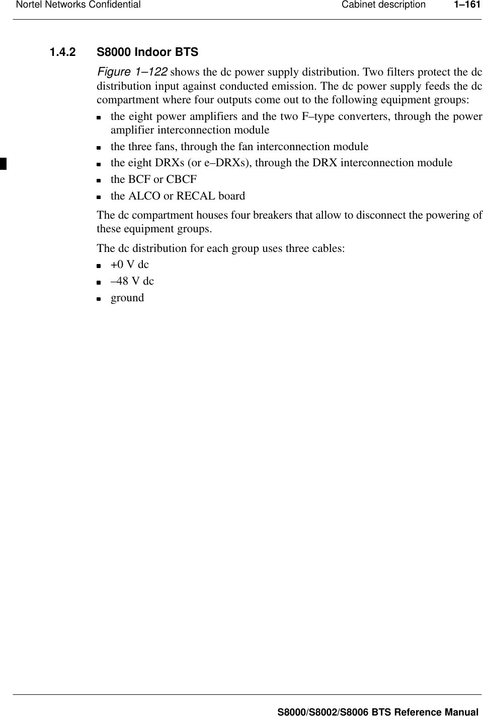 Cabinet descriptionNortel Networks Confidential 1–161S8000/S8002/S8006 BTS Reference Manual1.4.2 S8000 Indoor BTSFigure 1–122 shows the dc power supply distribution. Two filters protect the dcdistribution input against conducted emission. The dc power supply feeds the dccompartment where four outputs come out to the following equipment groups:the eight power amplifiers and the two F–type converters, through the poweramplifier interconnection modulethe three fans, through the fan interconnection modulethe eight DRXs (or e–DRXs), through the DRX interconnection modulethe BCF or CBCFthe ALCO or RECAL boardThe dc compartment houses four breakers that allow to disconnect the powering ofthese equipment groups.The dc distribution for each group uses three cables:+0 V dc–48 V dcground