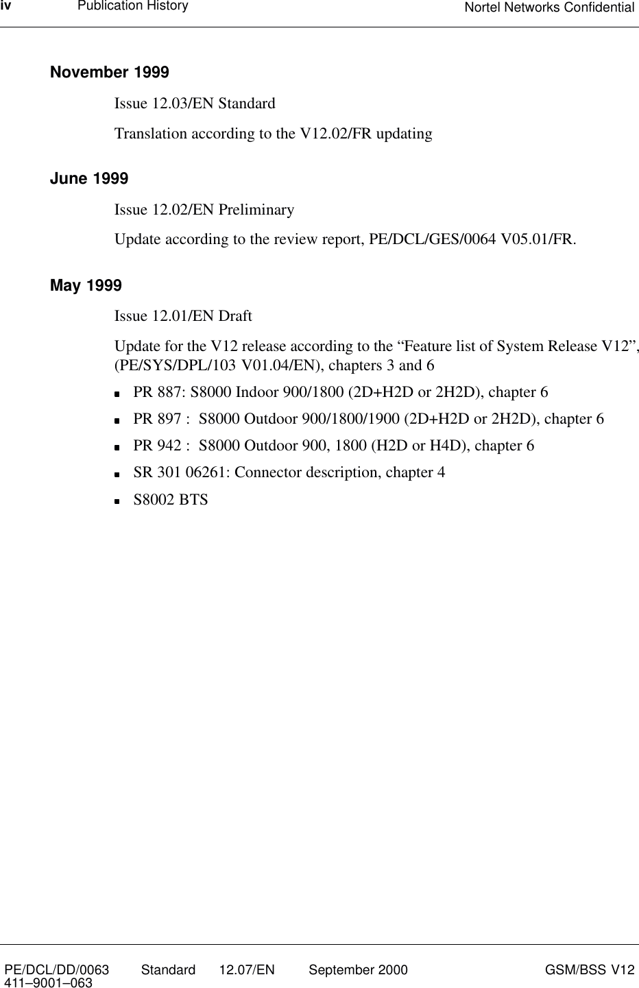 Publication History Nortel Networks ConfidentialivPE/DCL/DD/0063411–9001–063 Standard      12.07/EN September 2000 GSM/BSS V12November 1999Issue 12.03/EN StandardTranslation according to the V12.02/FR updatingJune 1999Issue 12.02/EN PreliminaryUpdate according to the review report, PE/DCL/GES/0064 V05.01/FR.May 1999Issue 12.01/EN DraftUpdate for the V12 release according to the “Feature list of System Release V12”,(PE/SYS/DPL/103 V01.04/EN), chapters 3 and 6PR 887: S8000 Indoor 900/1800 (2D+H2D or 2H2D), chapter 6PR 897 :  S8000 Outdoor 900/1800/1900 (2D+H2D or 2H2D), chapter 6PR 942 :  S8000 Outdoor 900, 1800 (H2D or H4D), chapter 6SR 301 06261: Connector description, chapter 4S8002 BTS