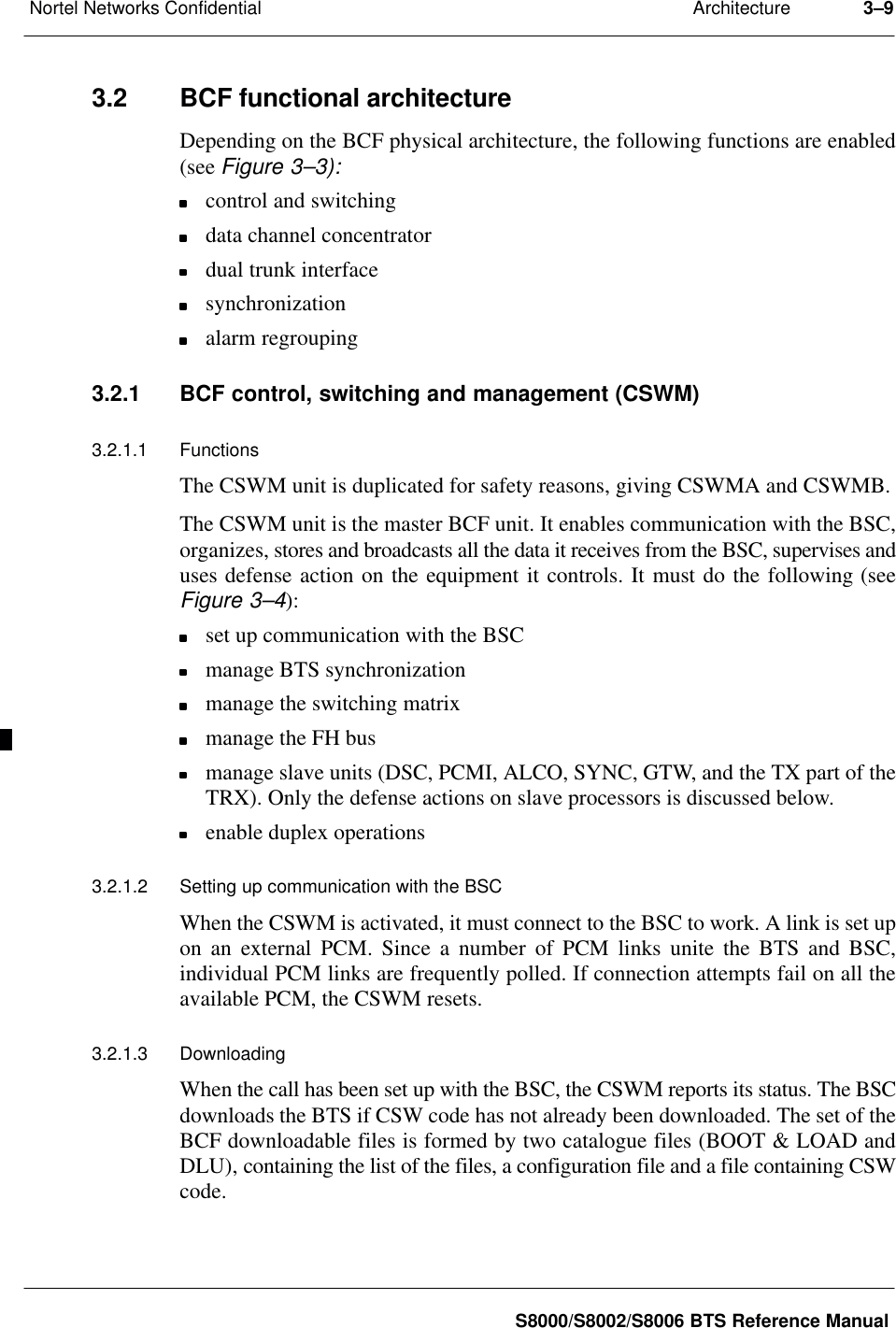 ArchitectureNortel Networks Confidential 3–9S8000/S8002/S8006 BTS Reference Manual3.2 BCF functional architectureDepending on the BCF physical architecture, the following functions are enabled(see Figure 3–3):control and switchingdata channel concentratordual trunk interfacesynchronizationalarm regrouping3.2.1 BCF control, switching and management (CSWM)3.2.1.1 FunctionsThe CSWM unit is duplicated for safety reasons, giving CSWMA and CSWMB.The CSWM unit is the master BCF unit. It enables communication with the BSC,organizes, stores and broadcasts all the data it receives from the BSC, supervises anduses defense action on the equipment it controls. It must do the following (seeFigure 3–4):set up communication with the BSCmanage BTS synchronizationmanage the switching matrixmanage the FH busmanage slave units (DSC, PCMI, ALCO, SYNC, GTW, and the TX part of theTRX). Only the defense actions on slave processors is discussed below.enable duplex operations3.2.1.2 Setting up communication with the BSCWhen the CSWM is activated, it must connect to the BSC to work. A link is set upon an external PCM. Since a number of PCM links unite the BTS and BSC,individual PCM links are frequently polled. If connection attempts fail on all theavailable PCM, the CSWM resets.3.2.1.3 DownloadingWhen the call has been set up with the BSC, the CSWM reports its status. The BSCdownloads the BTS if CSW code has not already been downloaded. The set of theBCF downloadable files is formed by two catalogue files (BOOT &amp; LOAD andDLU), containing the list of the files, a configuration file and a file containing CSWcode.