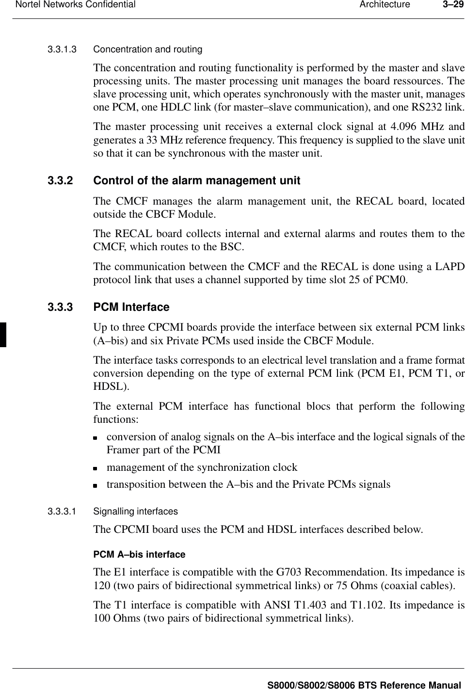 ArchitectureNortel Networks Confidential 3–29S8000/S8002/S8006 BTS Reference Manual3.3.1.3 Concentration and routingThe concentration and routing functionality is performed by the master and slaveprocessing units. The master processing unit manages the board ressources. Theslave processing unit, which operates synchronously with the master unit, managesone PCM, one HDLC link (for master–slave communication), and one RS232 link.The master processing unit receives a external clock signal at 4.096 MHz andgenerates a 33 MHz reference frequency. This frequency is supplied to the slave unitso that it can be synchronous with the master unit.3.3.2 Control of the alarm management unitThe CMCF manages the alarm management unit, the RECAL board, locatedoutside the CBCF Module.The RECAL board collects internal and external alarms and routes them to theCMCF, which routes to the BSC.The communication between the CMCF and the RECAL is done using a LAPDprotocol link that uses a channel supported by time slot 25 of PCM0.3.3.3 PCM InterfaceUp to three CPCMI boards provide the interface between six external PCM links(A–bis) and six Private PCMs used inside the CBCF Module.The interface tasks corresponds to an electrical level translation and a frame formatconversion depending on the type of external PCM link (PCM E1, PCM T1, orHDSL).The external PCM interface has functional blocs that perform the followingfunctions:conversion of analog signals on the A–bis interface and the logical signals of theFramer part of the PCMImanagement of the synchronization clocktransposition between the A–bis and the Private PCMs signals3.3.3.1 Signalling interfacesThe CPCMI board uses the PCM and HDSL interfaces described below.PCM A–bis interfaceThe E1 interface is compatible with the G703 Recommendation. Its impedance is120 (two pairs of bidirectional symmetrical links) or 75 Ohms (coaxial cables).The T1 interface is compatible with ANSI T1.403 and T1.102. Its impedance is100 Ohms (two pairs of bidirectional symmetrical links).