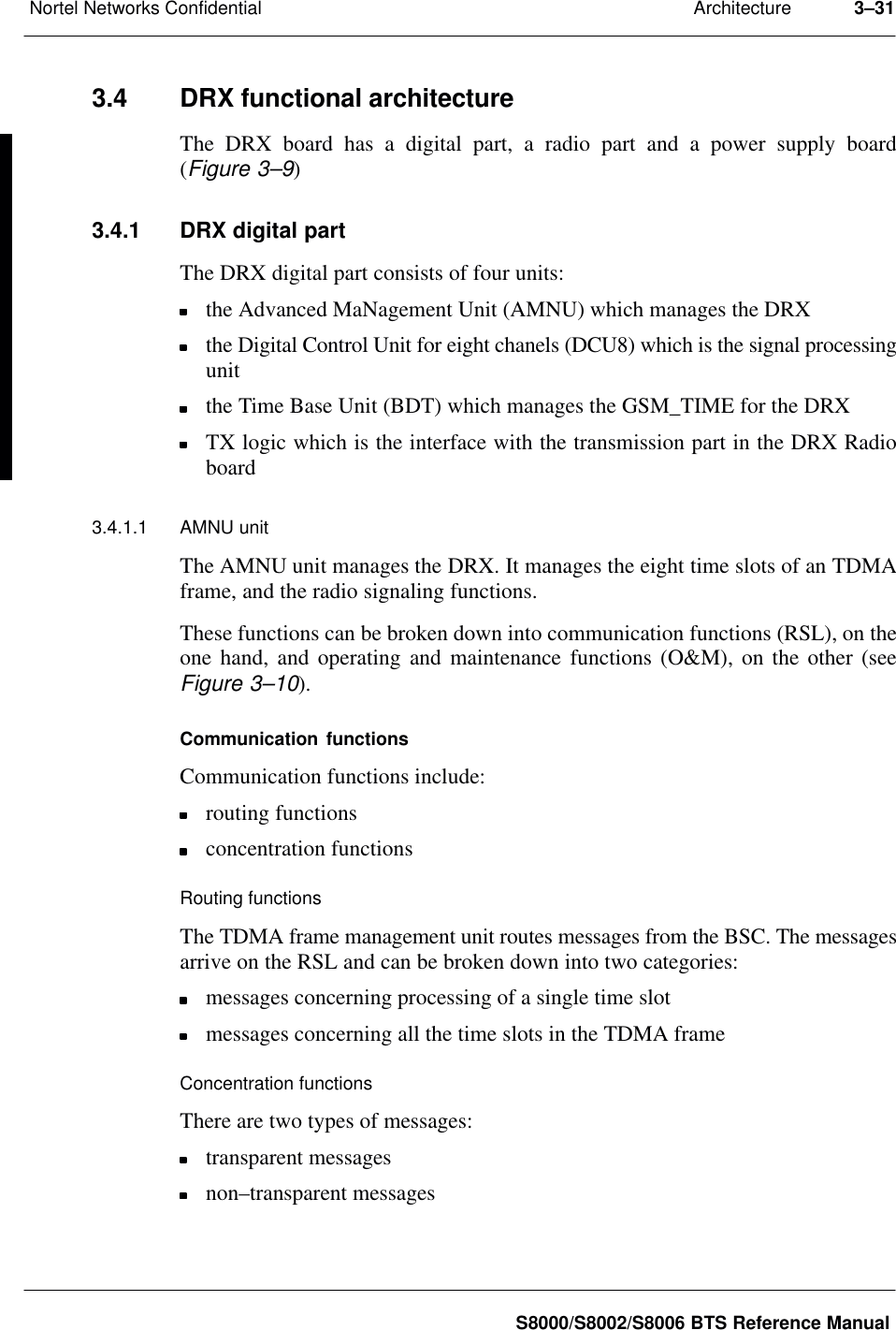 ArchitectureNortel Networks Confidential 3–31S8000/S8002/S8006 BTS Reference Manual3.4 DRX functional architectureThe DRX board has a digital part, a radio part and a power supply board(Figure 3–9)3.4.1 DRX digital partThe DRX digital part consists of four units:the Advanced MaNagement Unit (AMNU) which manages the DRXthe Digital Control Unit for eight chanels (DCU8) which is the signal processingunitthe Time Base Unit (BDT) which manages the GSM_TIME for the DRXTX logic which is the interface with the transmission part in the DRX Radioboard3.4.1.1 AMNU unitThe AMNU unit manages the DRX. It manages the eight time slots of an TDMAframe, and the radio signaling functions.These functions can be broken down into communication functions (RSL), on theone hand, and operating and maintenance functions (O&amp;M), on the other (seeFigure 3–10).Communication functionsCommunication functions include:routing functionsconcentration functionsRouting functionsThe TDMA frame management unit routes messages from the BSC. The messagesarrive on the RSL and can be broken down into two categories:messages concerning processing of a single time slotmessages concerning all the time slots in the TDMA frameConcentration functionsThere are two types of messages:transparent messagesnon–transparent messages